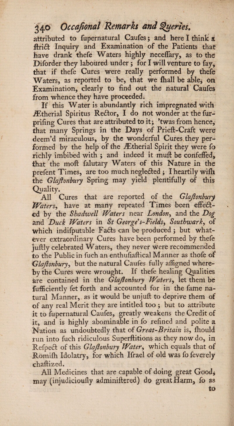 attributed to fupernatural Caufes; and here I think a Itridt Inquiry and Examination of the Patients that have drank thefe Waters highly neceffary, as to the Diforder they laboured under; for I will venture to fay, that if thefe Cures were really performed by thefe Waters, as reported to be, that we fhall be able* on Examination, clearly to find out the natural Caufes from whence they have proceeded. If this Water is abundantly rich impregnated with iEtherial Spiritus ReCtor, I do not wonder at the fur- prifing Cures that are attributed to it; ’twas from hence, that many Springs in the Days of Prieft-Craft were deem’d miraculous, by the wonderful Cures, they per¬ formed by the help of the iEtherial Spirit they were fo richly imbibed with ; and indeed it muff be confeffed, that the moft falutary Waters of this Nature in the prefent Times, are too much negleCted ; I heartily wifh the Glajlonbury Spring may yield plentifully of this Quality. All Cures that are reported of the Glajlonbury Waters, have at many repeated Times been effect¬ ed by the Shadwell Waters near London, and the Dog and Duck Waters in St George*s-Fields, Southwark, of which indifputable FaCts can be produced ; but what¬ ever extraordinary Cures have been performed by thefe juftly celebrated Waters, they never were recommended to the Public in fuch an enthufiaftical Manner as thofe of Glajlonbury, but the natural Caufes fully afiigned where¬ by the Cures were wrought. If thefe healing Qualities are contained in the Glajlonbury Waters, let them be fufficiently fet forth and accounted for in the fame na¬ tural Manner, as it would be unjuft to deprive them of of any real Merit they are intitled too ; but to attribute it to fupernatural Caufes, greatly weakens the Credit of it, and is highly abominable in fo refined and polite a Nation as undoubtedly that of Great-Britain is, fhould run into fuch ridiculous Superftitions as they now do, in Refped: of this Glajlonbury Watery which equals that of Romifh Idolatry, for which Ifrael of old was fo feverely chaftized. All Medicines that are capable of doing great Good* may (injudicioufiy adminiftered) do great Harm, fo as to