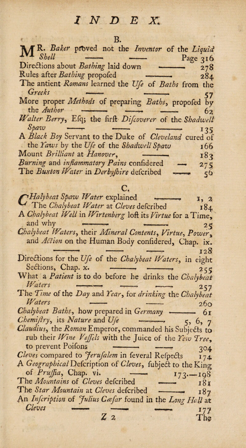 INDEX,; B. IVyC R. Baker pfbved not the Inventor of the Liquid Shell - -- Page 316 Directions about Bathing laid down --- ^ 278 Rules after Bathing propofed —-— 284 The antient Romans learned the Ufe of Baths from the Greeks — .-- More proper Methods of preparing Baths, propofed by the Author »■ .. —-- 62 Walter Berry, Efq; the firft D if cover er of the Sha dwell Spaw -—- ——• -- 135 A Black Boy Servant to the Duke of Cleveland cured of the Taws by the Ufe of the Shadwell Spaw 166 Mount Brilliant at Hanover, -— jg^ Burning and inflammatory Pains confidered —. 275 The Buxton Water in Derbyjhire defcribed ****** 56 C, jnHalyheat Spaw Water explained ——- 3, % ■ The Chalybeat Water at Cleves defcribed 184 A Chalybeat Well in Wirtenberg loft its Virtue for a Time, and why — -— ... 25 Chalybeat Waters, their Mineral Contents, Virtue, Power% and Adi ion on the Human Body confidered. Chap. ix. —.... ,, - - ——- 128 Directions for the Ufe of the Chalybeat Waters, in eight Sections, Chap. x. -. 255 What a Patient is to do before he drinks the Chalybeat Waters ————— _—257 The Time of the Day and Tear> for drinking the Chalybeat Waters - - 260 Chalybeat Baths, how prepared in Germany --- . 61 Chemiftry, its Nature and Ufe 5> 6, 7 Claudius, the Roman Emperor, commanded his Subjects to rub their Wine Veffels with the Juice of the Tew Treey to prevent Poifons -- —^04 Cleves compared to Jerufalem in feveral Refpects 174. A Geographical Defcription of Cleves, fubject to the King of Pruffia, Chap. vi. -* 173_198 The Mountains of Cleves defcribed — ■, ■ jgj The Star Mountain at Cleves defcribed —-- 187 An Infcription of Julius Caefar found in the Long Hall at zl • ' Thl