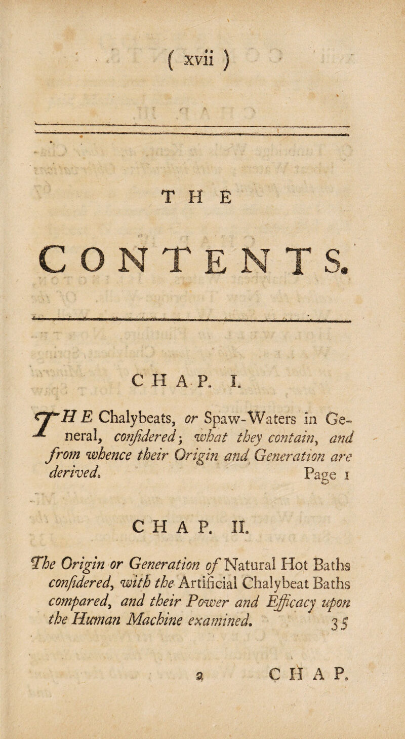 THE CONTE CHAP, I. e- ZJTH E Chalybeats, or Spaw-Waters in G neral, conjidered; what they contain, and from whence their Origin and Generation are derived\ Pa^e i CHAP. II. *The Origin or Generation of Natural Hot Baths confidered, with the Artificial Chalybeat Baths compared, Power and Efficacy upon the Human Machine examined. 3 5 a C H A P,