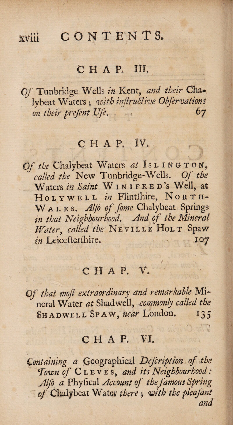 CHAP. III. Of Tunbridge Wells in Kent, and their Cba-. lybeat Waters; with inftruSlive Obfervalioni on their prefent U/e. • 67 C H A P. IV. Of the Chalybeat Waters at Islington* called the New Tunbridge-Wells. Of the Waters in Saint Winifred’s Well, at Holywell in Flintshire, North- Wales. Alfo of fame Chalybeat Springs in that Neighbourhood. And of the Mineral Water, called the Neville Hol t Spaw in Leicefterlhire. - 107 ' ’ t - CHAP. V. Of that moft extraordinary and remarkable Mi- * neral Water at Shad well, commonly called the Shadwell SpaWj near London. 135 C H A P. VI. Containing a Geographical Description of the Town of Cleves, and its Neighbourhood: Alfo a Phyfical Account of the famous Spring of Chalybeat Water there > with the pleafant