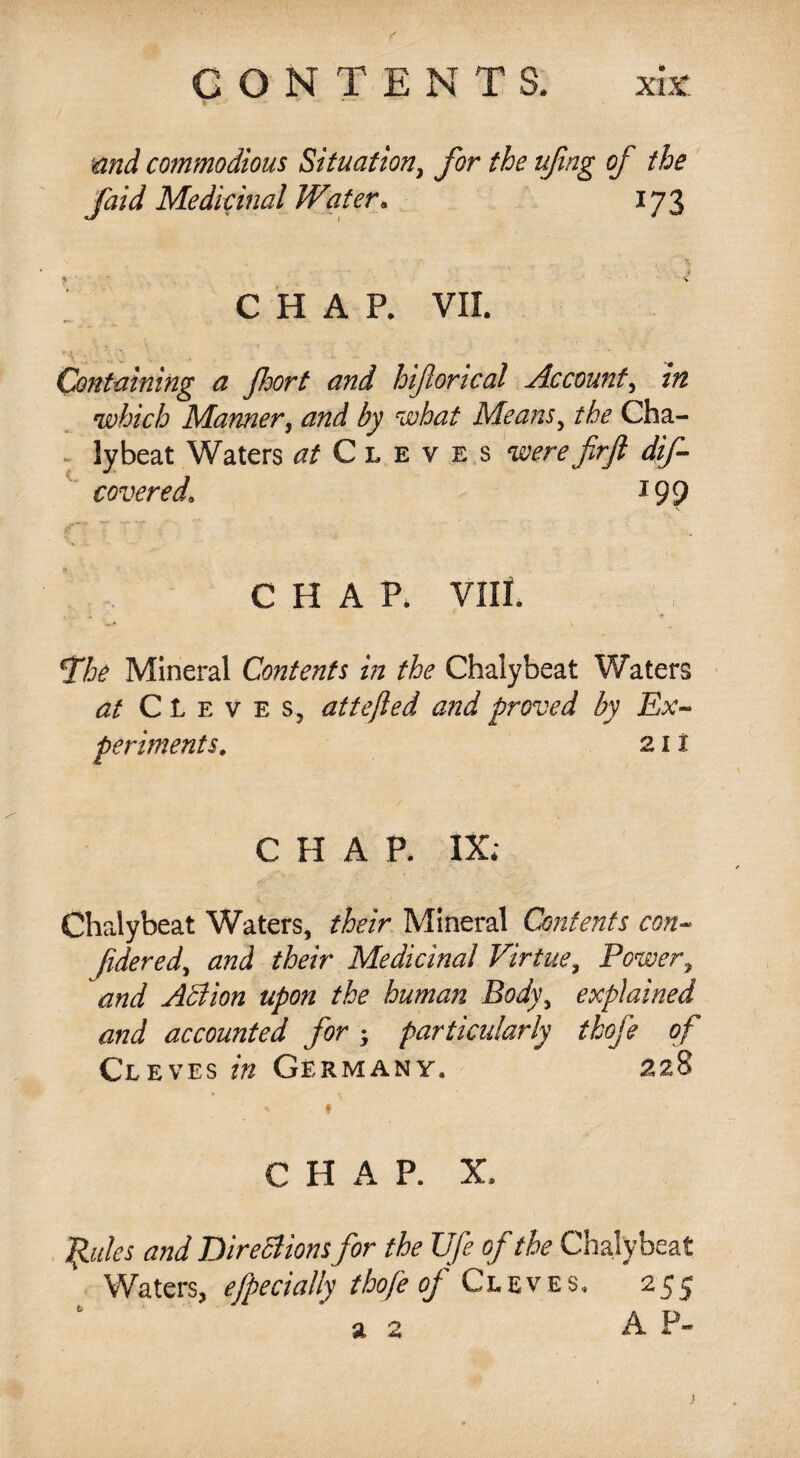 and commodious Situation, for the ufng of the faid Medicinal Water» 173 CHAP. VII. ' \ } . ..... Containing a fort and hiforical Account, in which Manner, and by what Means, the Cha- lybeat Waters at Cleves w firft dif- covered\ *99 f.. . ■ CHAP. VIII. *The Mineral Contents in the Chalybeat Waters at CLeve s, attejled and proved by Ex¬ periments. 21 i CHAP. IX; Chalybeat Waters, their Mineral Contents con- fidered, and their Medicinal Virtue, Power, and Adi ion upon the human Body, explained and accounted for; particularly thofe of Cleves Germany, 228 * f C H A P. X. Joules and Directions for the Ufe of the Chalybeat Waters, ejpecially thofe of Cleves, 255 >