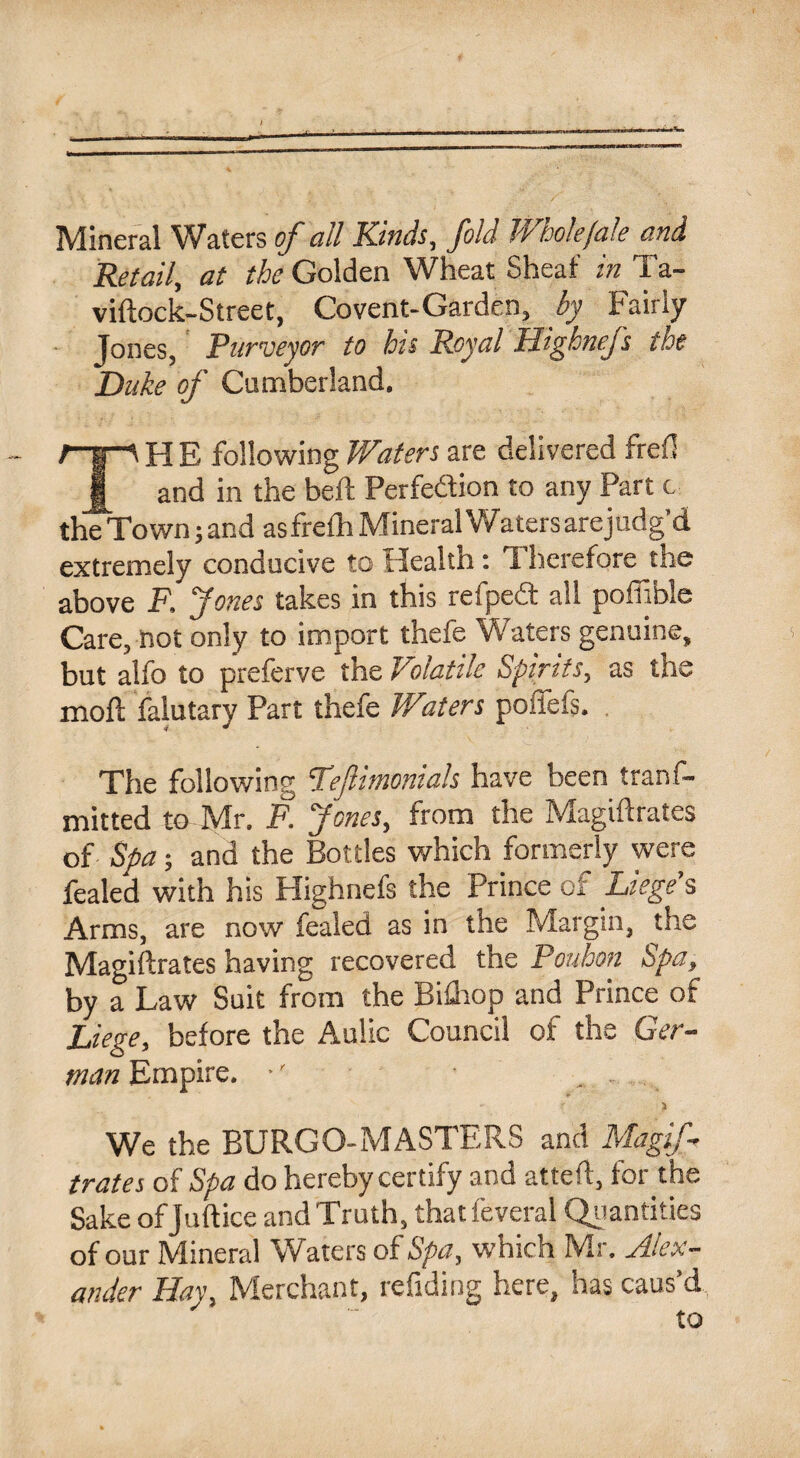 Mineral Waters of all Kinds, fold Wholejale and Retail, at the Golden Wheat Sheaf in Ta- viftock-Street, Covent-Garden, by Fairly Jones, Purveyor to his Royal Highnej.s the Duke of Cumberland. TH E- following Waters are delivered frefi and in the bell: Perfection to any Part c the Town; and asfrelh Mineral Watersarejudg'd extremely conducive to Health: Therefore the above F, Jones takes in this retpeft all poffible Care, not only to import thefe Waters genuine, but alfo to preferve the Volatile Spirits, as the moll falutary Part thefe Waters poffefs. The following Fefimonials have been tranf- mitted to Mr. F. Jones, from the Magiftrates of Spa; and the Bottles which formerly were fealed with his Highnefs the Prince of Lieges Arms, are now fealed as in the Margin, the Magiftrates having recovered the Pouhon Spa, by a Law Suit from the Bifhop and Prince of Liege, before the Aulic Council of the Ger¬ man Empire. •' ... We the BURGO-MASTERS and Magif¬ trates of Spa do hereby certify and atteft, for the Sake ofjuftice and Truth, that feveral Quantities of our Mineral Waters of Spa, which Mr. Alex¬ ander Hay, Merchant, refiding here, has caus’d