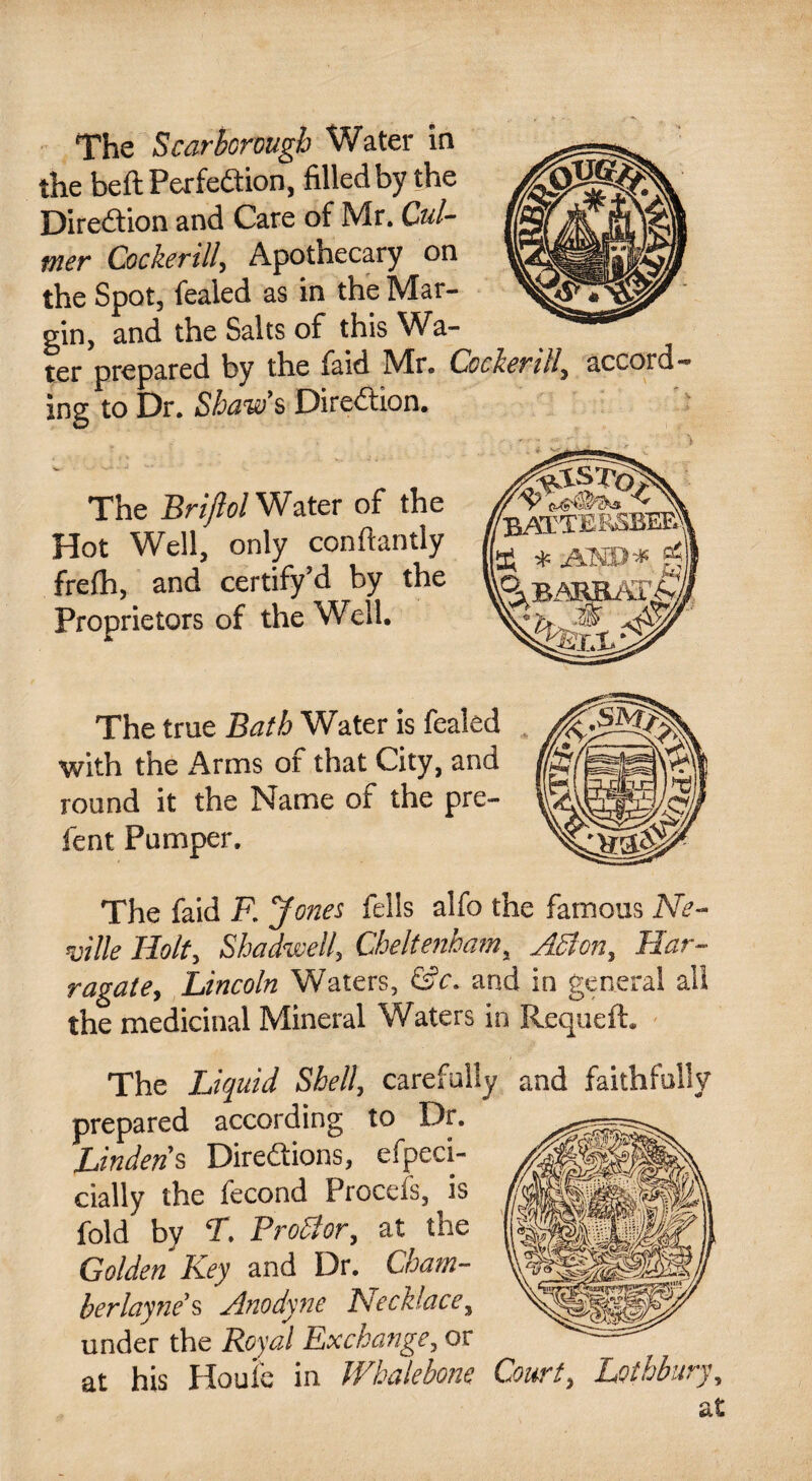 The Scarborough Water in the beft Perfection, filled by the Direction and Care of Mr. Cul- mer Cockerill, Apothecary on the Spot, fealed as in the Mar¬ gin, and the Salts of this Wa¬ ter prepared by the faid Mr. Coder ill, accord¬ ing to Dr. Shaw’s Direction. The Briftol Water of the Hot Well, only confiantly frefh, and certify’d by the Proprietors of the Well. The true Bath Water is fealed with the Arms of that City, and round it the Name of the pre¬ fen t Pumper. The faid F. Jones fells alfo the famous Ne¬ ville Holt, Shadwell, Cheltenham, ASlon, Har- ragate, Lincoln Waters, &c. and in general all the medicinal Mineral Waters in Requeft. The Liquid Shell, carefully and faithfully prepared according to Dr. Lindens Directions, efpeci- cially the fecond Procefs, is fold by T. ProBor, at the Golden Key and Dr. Cham¬ ber lay ne’s Anodyne Necklace, under the Royal Exchange, or at his Houie in Whalebone Court, Lethbury, at