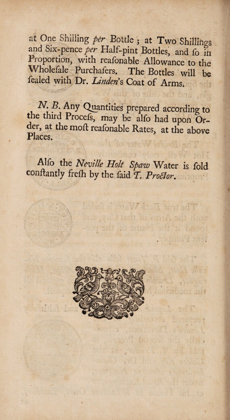 at One Shilling per Bottle • at Two Shillings and Six-pence per Half-pint Bottles, and fo in Proportion, with reafonable Allowance to the Wholefale Purchafers. The Bottles will be fealed with Dr. Linden's Coat of Arms. N. B. Any Quantities prepared according to the third Procefe, may be alfo had upon Or¬ der, at the moft reafonable Rates, at the above Places. Alio the Neville Holt Spaw Water is fold conftantly frefh by the faid T. Profior.