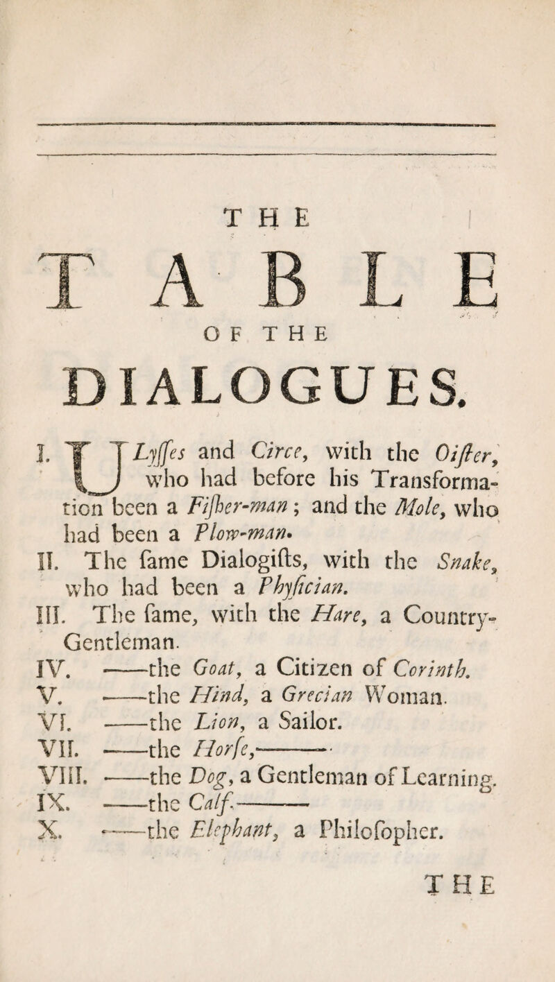 THE 1 T ABLE OF THE DIALOGUES. J. T T Lyjfes and Circe, with the Oifter, who had before his Transforma¬ tion been a Fijher-man ; and the Mole, who had been a Tlove-man* II. The fame Dialogifts, with the Snake, who had been a Fhyftcian. III. The fame, with the Hare, a Country- Gentleman. IV. «-the Goat, a Citizen of Corinth, V. —the Hind, a Grecian Woman. VI. -the a Sailor. VIL ——the liorfe,-—• VIII. -the Dog, a Gentleman of Learning. IX. --the Calf- X. ~—the Elephant, a Philofopher. THE