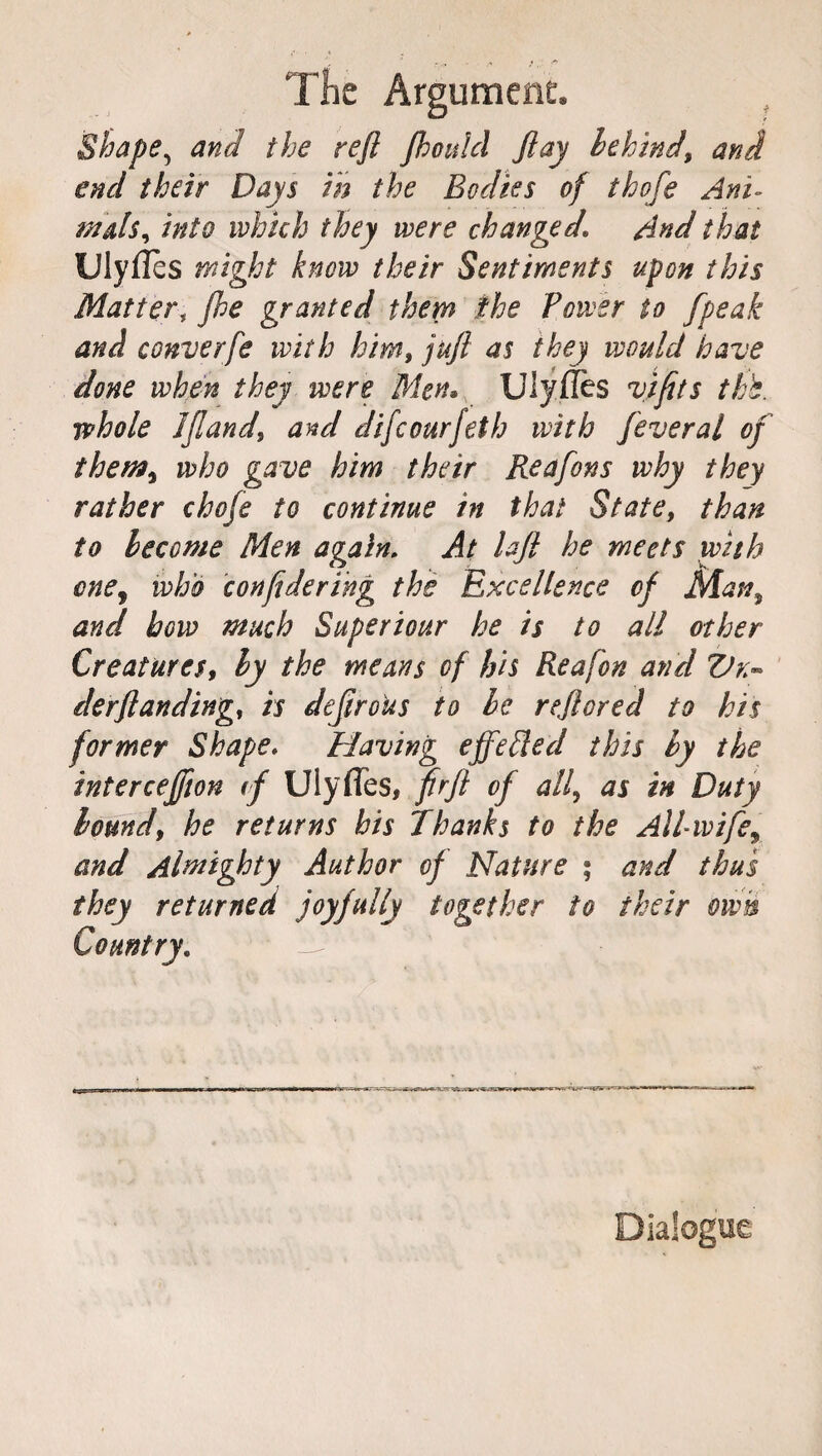 The Argument. Shape, and the reft Jhoulcl ft ay behind, and end their Days in the Bodies of thofe Ani- mais, into which they were changed. And that Ulyflcs might know their Sentiments upon this Matter, fhe granted them the Power to /peak and converfe with him, juft as they would have done when they were Men» Ulyflès vtfits thh. whole 1 ft and, and dsfeourfeth ivith fever al of them, who gave him their Reafons why they rather chofe to continue in that State, than to become Men again. At laft he meets with onej who conftdering the Excellence of Man, and bow much Super tour he is to all other Creatures, by the means of his Rea fon and Vn- derftanding, is deftroUs to be reftored to his former Shape. Having effe Pled this by the inter ceffton if Ulyfles, fir ft of all, as in Duty bound, he returns his Thanks to the All-wife\ and Almighty Author of Nature ; and thus they returned joyfully together to their own Dialogue