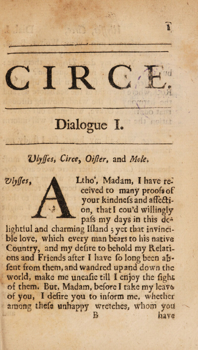 i Dialogue I. %)lyjfes, Circe, Oifler, and Mele. Vlyffes, A Ltho’, Madam, I have re- ceived to many proofs of /■m your kindnefs and afFefti- / % on, that I cou’d willingly ” pafs my days in this de- lighttul and charming Ifland ; yet that invinci¬ ble love, which every man bears to his native Country, and my defire to behold my Relati¬ ons and Friends after l have fo long been afj'- fent from them, and wandred up and down the world, make me uneafie till I enjoy the fight of them. But, Madam, before I take my leavb of you, I defire you to inform me, whether among thefa unhappy wretches, whom yod R • have