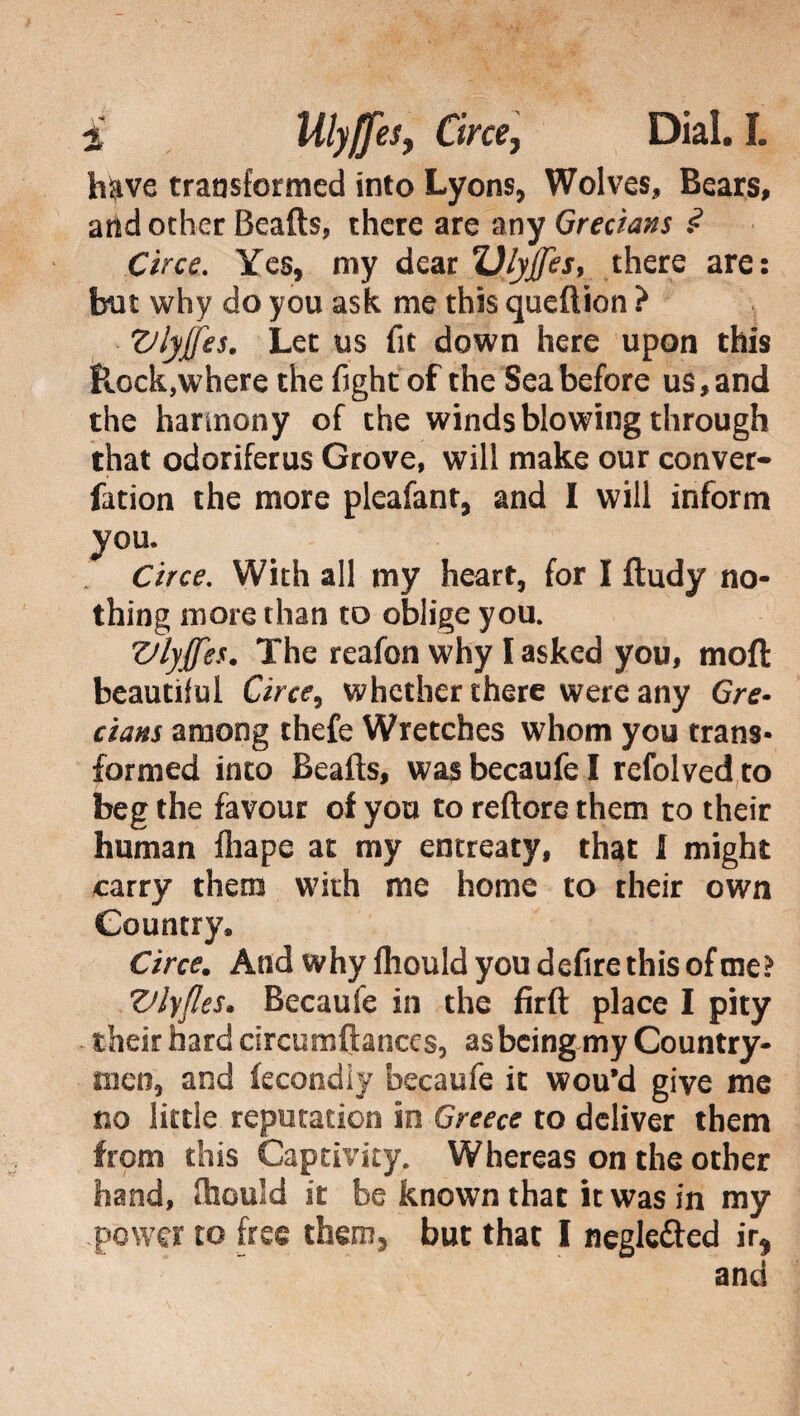 have transformed into Lyons, Wolves, Bears, and other Beads, chere are any Grecians ? Circe. Yes, my dear Ulyffes, there are: but why do you ask me this queftion ? Vlyjfes. Let us fit down here upon this Rock,where the fight of the Sea before us, and the harmony of the winds blowing through that odoriferus Grove, will make our conver- fation the more pleafant, and I will inform you. Circe. With all my heart, for I ftudy no¬ thing more than to oblige you. Vlyjfes. The reafon why I asked you, moft beautiful Circe9 whether there were any Gre¬ cians among thefe Wretches whom you trans¬ formed into Beafts, was becaufe I refolved to beg the favour of you to rettore them to their human fhape at my entreaty, that 1 might carry them with me home to their own Country, Circe. And why fhould you defire this of me? Vlyfles. Becaufe in the firft place I pity their hard circumftances, as being my Country¬ men, and fecondiy becaufe it wou’d give me no little reputation in Greece to deliver them from this Captivity. Whereas on the other hand, ttiould it be known that it was in my power to free them, but that I negk&ed ir* and