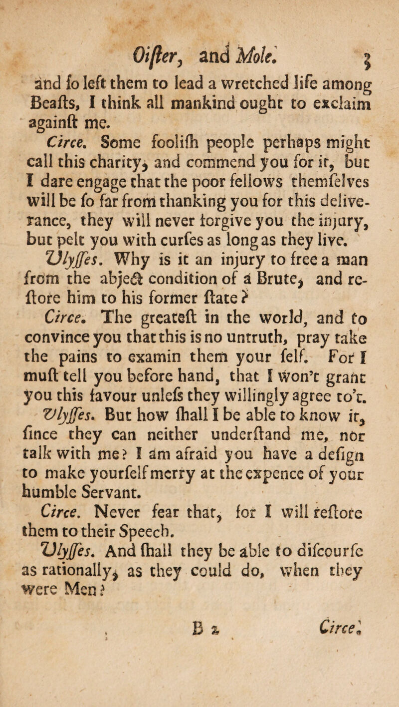 and fo left them to lead a wretched life among Beafts, I think all mankind ought to exclaim againft me. Circe. Some foolifli people perhaps might call this charity, and commend you for ir, but I dare engage that the poor fellows themfelves will be fo far from thanking you for this delive¬ rance, they will never forgive you the injury, but pelt you with curfes as long as they live. Z)lyjfes. Why is it an injury to free a man from the abjeéì condition of a Brute, and re- Itore him to his former ftate ? Circe. The greateft in the world, and Co convince you that this is no untruth, pray take the pains to examin them your felf. For I mud tell you before hand, that I won’t grant you this favour unlefs they willingly agree to’t. Vlyffes. But how fhall I be able to know ir, fince they can neither underftand me, nor talk with me? I am afraid you have a defign to make yourfelf merry at the expence of your humble Servant. Circe. Never fear that, for I will reflore them to their Speech. Dlyjfes. And (hail they be able to difeourfe as rationally, as they could do, when they were Men? . B % Circel