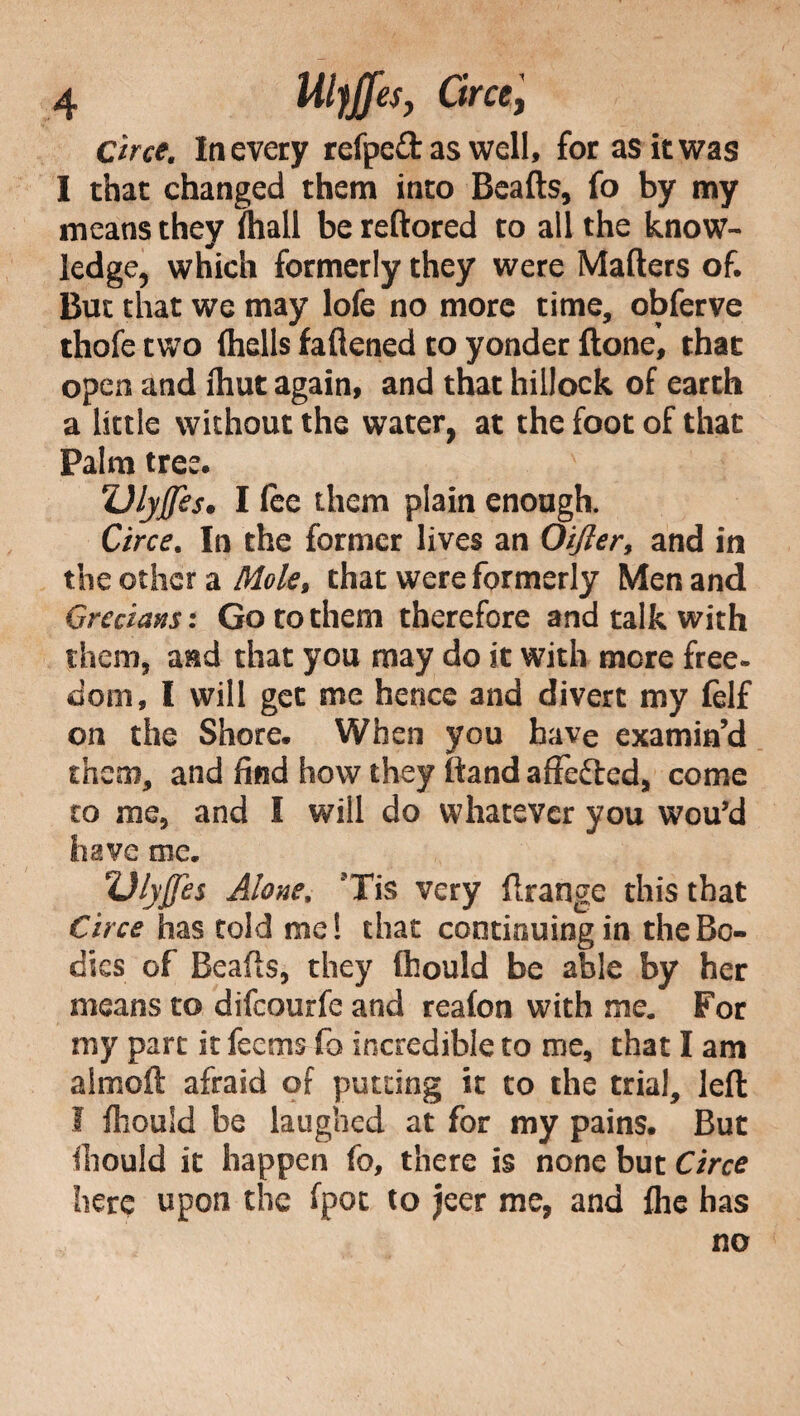 Circe. In every refpeft as well, for as it was I that changed them into Beads, fo by my means they (hall be reftored to all the know¬ ledge, which formerly they were Mailers of. But that we may lofe no more time, obferve thofe two (hells faflened to yonder done’, that open and (hut again, and that hillock of earth a little without the water, at the foot of that Palm tree. Ulyjfes* I fee them plain enough. Circe. In the former lives an Oifter, and in the other a Mole, that were formerly Men and Grecians: Go to them therefore and talk with them, and that you may do it with more free- doni, I will get me hence and divert my felf on the Shore. When you have examin’d them, and find how they (land affefted, come to me, and I will do whatever you wou’d have me. Ulyjjes Alone, ’Tis very drange this that Circe has told me! that continuing in the Bo¬ dies of Beads, they (hould be able by her means to difeourfe and realon with me. For my part it fectns fo incredible to me, that I am aimed afraid of putting it to the trial, led I (hould be laughed at for my pains. But (hould it happen fo, there is none but Circe here upon the fpot to jeer me, and (he has no