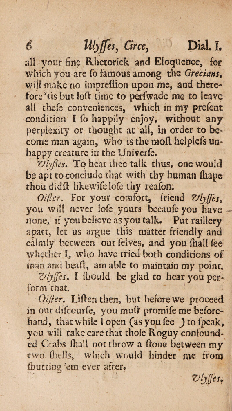 all your fine Rhetorick and Eloquence, for which you are fo famous among the Grecians, will make no impreffion upon me, and there¬ fore 9tts but loft time to perfwade me to leave all thefe conveniences, which in my prefent ■condition I fo happily enjoy, without any perplexity or thought at all, in order to be» come man again, who is the mod helplefs un¬ happy creature in the Univerfe. Vlyfiss. To hear thee talk thus, one would be apt to conclude that with thy human ftiape thou didft likewife lofe thy reafon; Oiflsr. for your comfort, friend Vlyffes, you will never lofe yours becaufe you have none, if you believe as you talk. Put raillery apacr, let us argue this matter friendly and calmly between our felves, and you fhall fee whether I, who have tried both conditions of man and bea ft, am able to maintain my point, Viyjfes. I fiiould be glad to hear you per* form that. Oijler. Often then, but before we proceed in our difcourfe, you muft promife me before¬ hand, that while I open (as you fee ) to fpeak, you will take care that thofe Roguy confound¬ ed Crabs fhall not throw a ftone between my two (hells, which would hinder me from fhutting 7em ever after. Vljfjes*