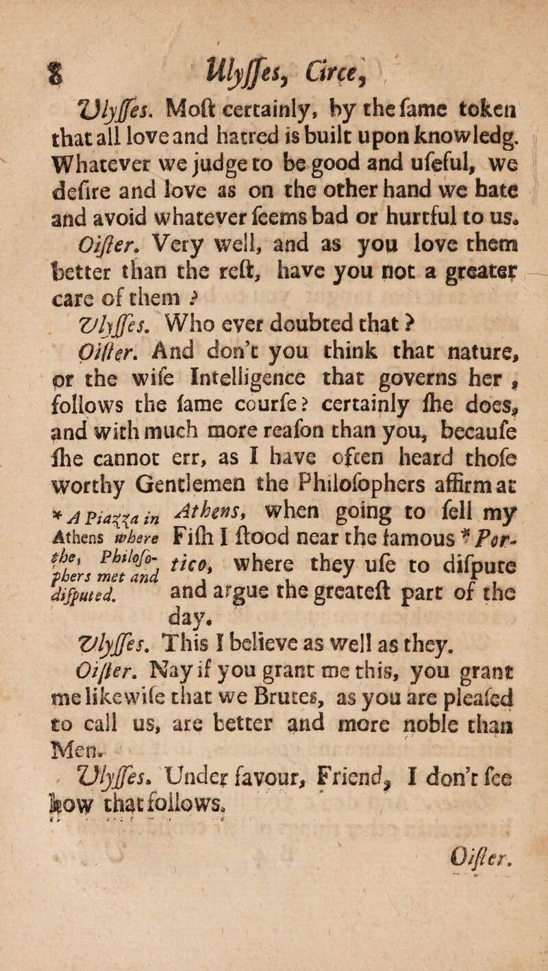 $ Ulyjfes, Circe, , TJlyjfes. Moft certainly, by the fame token that all love and hatred is built upon knowledg. Whatever we judge to be good and ufeful, we defire and love as on the other hand we hate and avoid whatever fcems bad or hurtful to us. Oijler. Very well, and as you love them better than the reft, have you not a greater care of them ? Zthjfes. Who ever doubted that ? Oilier- And don’t you think that nature, pr the wife Intelligence that governs her , follows the fame courfe > certainly lhe does, and with much more reafon than you, bccaufe file cannot err, as I have often heard thofe worthy Gentlemen the Philofophers affirm at * a piatfa in Athens, when going to fell my Athens where Fidi I flood near the famous * Per- the, phtiofo- tH0 where they ufe to difpute diluted. and argue the greaceft part of the day, Vlyjfes. This I believe as well as they. Oi/ter. Nay if you grant me this, you grant me like wife that we Bruces, as you are pieafed to call us, are better and more noble than Men. Dtyjjes* Under favour, Friend* I don’t fee low that follows, i > * • * - ; y - • • • ' * O/fler,