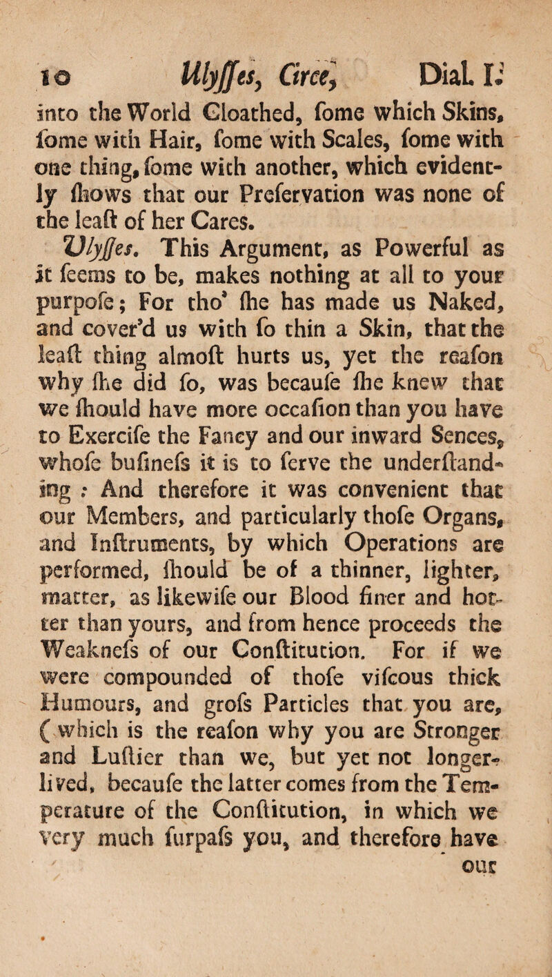 into the World Gioathed, fome which Skins, fame with Hair, fome with Scales, fome with one thing, fome with another, which evident¬ ly fliows that our Prefervation was none of the leaft of her Cares. Vlyjfes. This Argument, as Powerful as it feems to be, makes nothing at all to your purpofe ; For tho’ fhe has made us Naked, and cover’d us with fo thin a Skin, that the leaft thing almoft hurts us, yet the reafon why {he did fo, was becaufe lhe knew chat we fliould have more occafion than you have to Exercife the Fancy and our inward Sences, whofe bufinefs it is to ferve the underftand* tag .* And therefore it was convenient that our Members, and particularly thofe Organs, and Inftmments, by which Operations are performed, fliould be of a thinner, lighter, matter, as likewife our Blood finer and hot¬ ter than yours, and from hence proceeds the Weaknefs of our Conftitution. For if we were compounded of thofe vifcous thick Humours, and grofs Particles that you are, ( which is the reafon why you are Stronger and Luftier than we, but yet not longer- lived, becaufe the latter comes from the Tem¬ perature of the Conftitution, in which we very much furpafs you, and therefore have