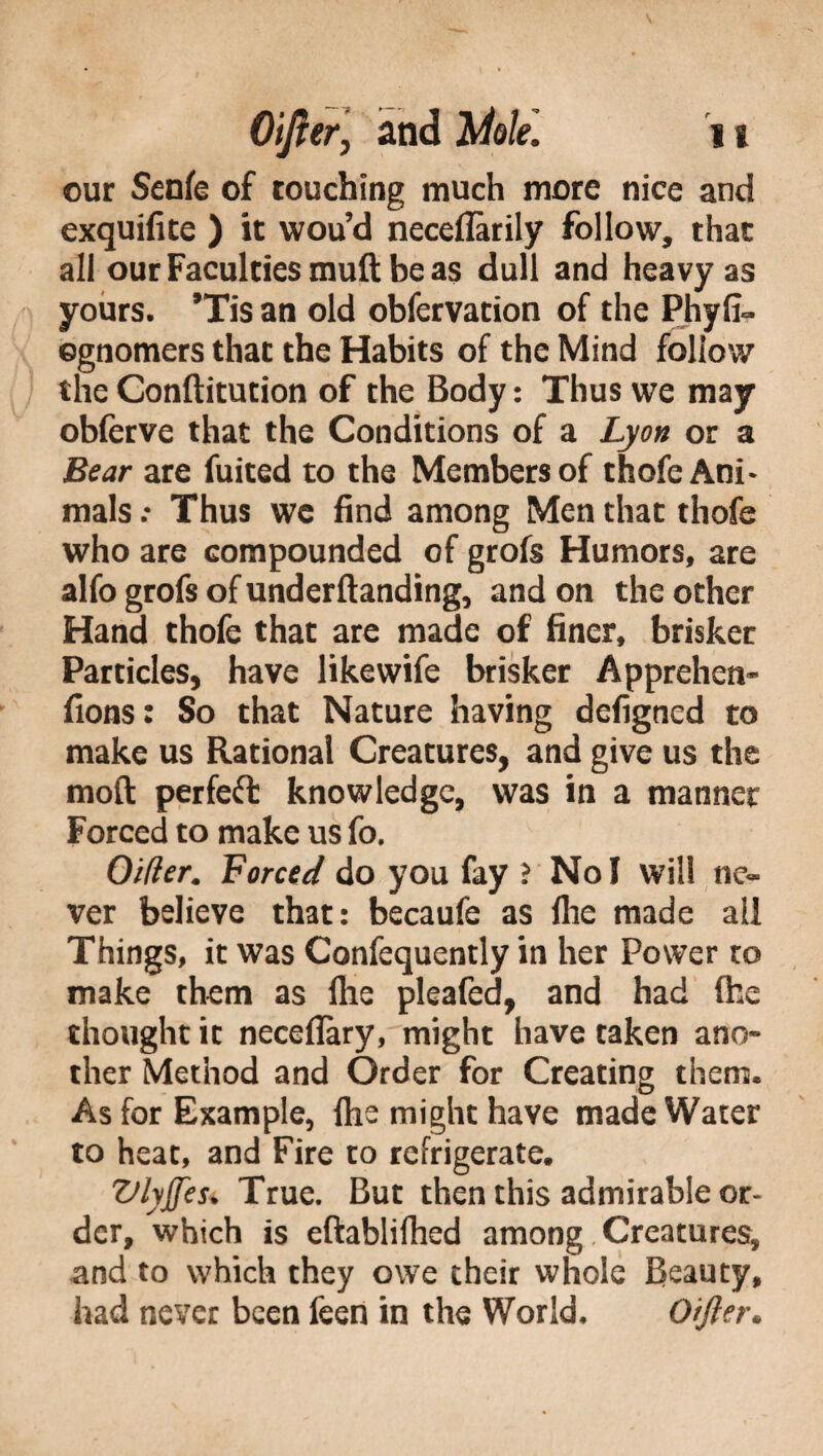 our Senfe of touching much more nice and exquifite ) it wou’d neceflarily follow, that all our Faculties muft be as dull and heavy as yours. ’Tis an old obfervation of the Phyfi- egnomers that the Habits of the Mind follow the Conftitution of the Body : Thus we may obferve that the Conditions of a Lyon or a Bear are fuited to the Members of thofe Ani* mais .• Thus we find among Men that thofe who are compounded of grofs Humors, are alfo grofs of underftanding, and on the other Hand thofe that are made of finer, brisker Particles, have likewife brisker Apprehen* fions: So that Nature having defigned to make us Rational Creatures, and give us the mod perfect knowledge, was in a manner Forced to make us fo. Older. Forced do you fay ? No I will ne¬ ver believe that: becaufe as Ihe made ail Things, it was Confequently in her Power to make them as file pleafed, and had (he thought it neceflary, might have taken ano¬ ther Method and Order for Creating them. As for Example, lhe might have made Water to heat, and Fire to refrigerate. Vlyffest True. But then this admirable or¬ der, which is eftablifhed among Creatures, and to which they owe their whole Beauty, had never been feen in the World. Oifter.