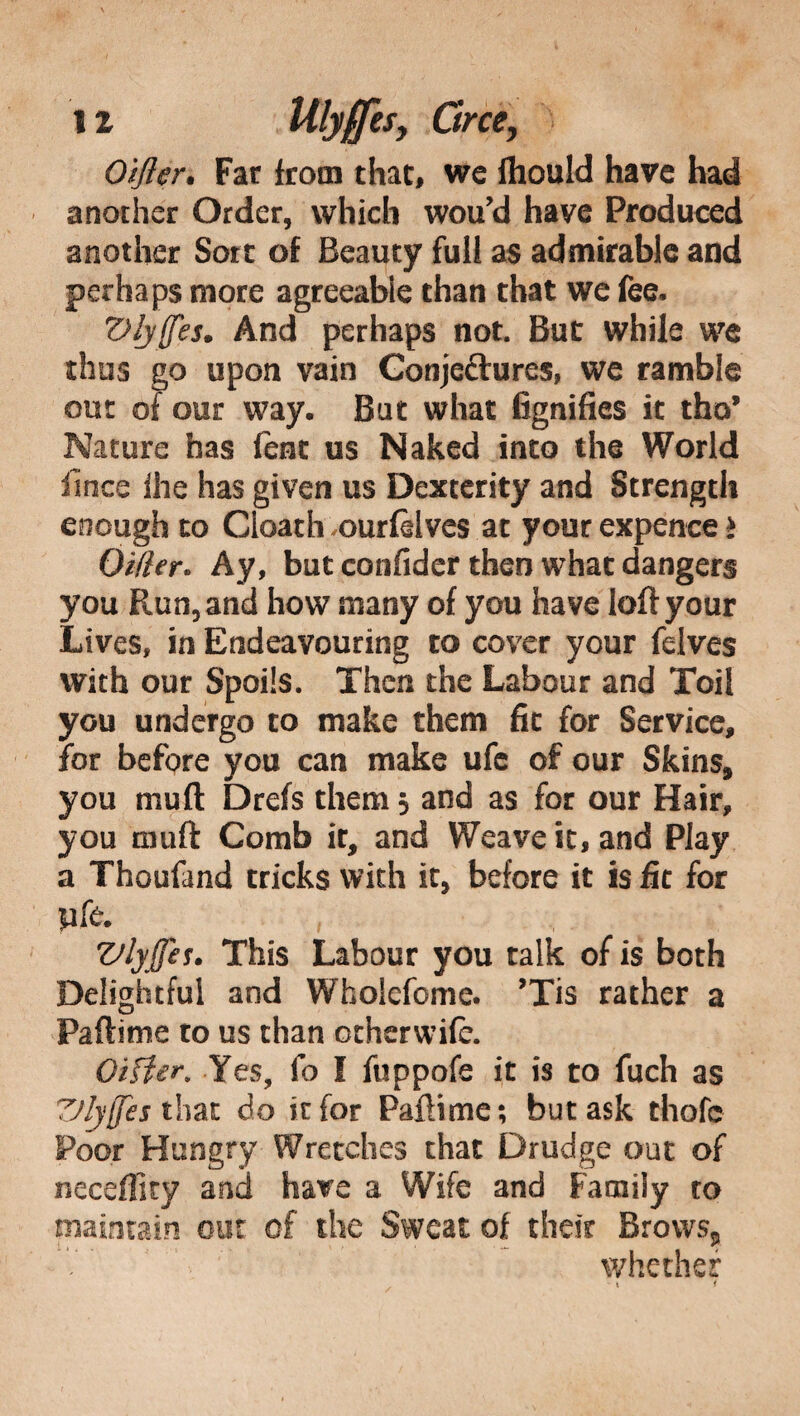 Oijler. Far from that, we fhould have had another Order, which wou’d have Produced another Sort of Beauty full as admirable and perhaps more agreeable than that we fee. Vlyffes. And perhaps not. But while we thus go upon vain Conjeftures, we ramble out of our way. But what fignifies it tho’ Nature has fent us Naked into the World lìnee ihe has given us Dexterity and Strength enough to Gloath .ourfèives at your expence > Oilier. Ay, but confider then what dangers you Run, and how many of you have loft your Lives, in Endeavouring to cover your felves with our Spoils. Then the Labour and Toil you undergo to make them fit for Service, for before you can make ufe of our Skins, you mu ft Drefs them 3 and as for our Hair, you mu ft Comb it, and Weave it, and Play a Thoufand tricks with it, before it is fit for yfe. ^ , , Vlyjjes. This Labour you talk of is both Delightful and Whoicfome. ’Tis rather a Partirne to us than otherwifc. OiHer, Yes, fo I fuppofe it is to fuch as TJljffes that do it for Partirne; but ask thofc Poor Hungry Wretches that Drudge out of neceffity and have a Wife and Family to maintain out of the Sweat of their Brows, whether