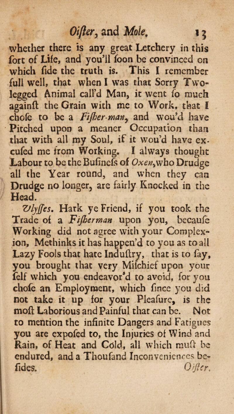 whether there is any great Letchery in this fort of Life, and you'll foon be convinced on which fide the truth is. This I remember full well, that when I was that Sorry Two* legged Animal call'd Man, it went fo much againft the Grain with me to Work, that I chofe to be a Fijber man, and wou’d have Pitched upon a meaner Occupation than that with all my Soul, if it wou’d have ex* cufed me from Working. I always thought Labour to be the Bufinefe of Oxe^who Drudge all the Year round, and when they can Drudge no longer, are fairly Knocked in the Head. TJlyffes. Hark ye Friend, if you took the Trade of a Fijbcrman upon you, becaufe Working did not agree with your Complex¬ ion, Methinks it has happen’d to you as to all Lazy Fools that hate Induftry, that is to fay, you brought that very Mifchief upon your felf which you endeavor'd to avoid, for you chofe an Employment, which fince you did not take it up for your Pleafure, is the moli Laborious and Painful that can be. Not to mention the infinite Dangers and Fatigues you are expofed to, the Injuries of Wind and Rain, of Heat and Cold, all which mu ft be endured, and a Thoufand Inconveniences be- fides. O'/Jler.