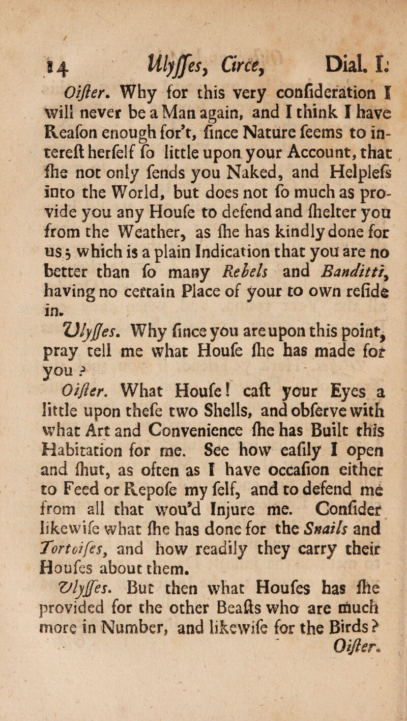 Oifter. Why for this very confidefation I will never be a Man again, and I think I have Reafon enough for’t, fince Nature feems to in- tereft herfelf fo little upon your Account, that fhe not only fends you Naked, and Helplefs into the World, but does not fo much as pro¬ vide you any Houfe to defend and fhelter you from the Weather, as Ihe has kindly done for us 5 which is a plain Indication that you are no better than fo many Rebels and Banditti, having no certain Piace of your to own refide in* Ulyffes. Why fince you are upon this point, pray tell me what Houfe fhe has made for you ? - Oifter. What Houfe! caft your Eyes a little upon thefe two Shells, and obferve with what Art and Convenience file has Built this Habitation for me. See how eafily I open and flint, as often as I have occafion either to Feed or Repofe my felf, and to defend mé from all that wou*d Injure me. Confidar likewhe what fhe has done for the Snails and Tortoifes, and how readily they carry their Houfes about them. Vlyjfes. But then what Houfes has file provided for the other Beads who are much more in Number, and likewife for the Birds? Oifter«