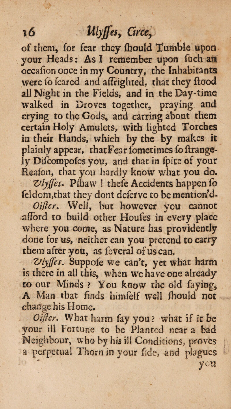 \ / of them, for fear they ftiould Tumble upon your Heads : As I remember upon fuch an occafion once in my Country, the Inhabitants were fo feared and affrighted, that they flood all Night in the Fields, and in the Day-time walked in Droves together, praying and erying to the Gods, and carring about them certain Holy Amulets, with lighted Torches in their Hands, which by the by makes it plainly appear, that Fear fometimes fo ftrange- ly Difcompofes you, and that in fpite of your Reafon, that you hardly know what you do, ZJlyjJes• Pfliavv ! thefe Accidents happen fo feldom,that they doni deferve to be mention’d- Oilier. Well, but however you cannot afford to build other Houfes in every place where you come, as Nature has providently done for us* neither can you pretend to carry them after yoii, as fe veral of us can. Z/lyjJes. Suppofe we can’t, yet what harm is there in all this, when we have one already to our Minds ? You know the old faying, A Man that finds himfelf well fhould not change his Home. Oi/ier. What harm fay you ? what if it be your ill Fortune to be Planted near a bad Neighbour, who by his ill Conditions, proves u perpetual Thorn in your fide, and plagues you