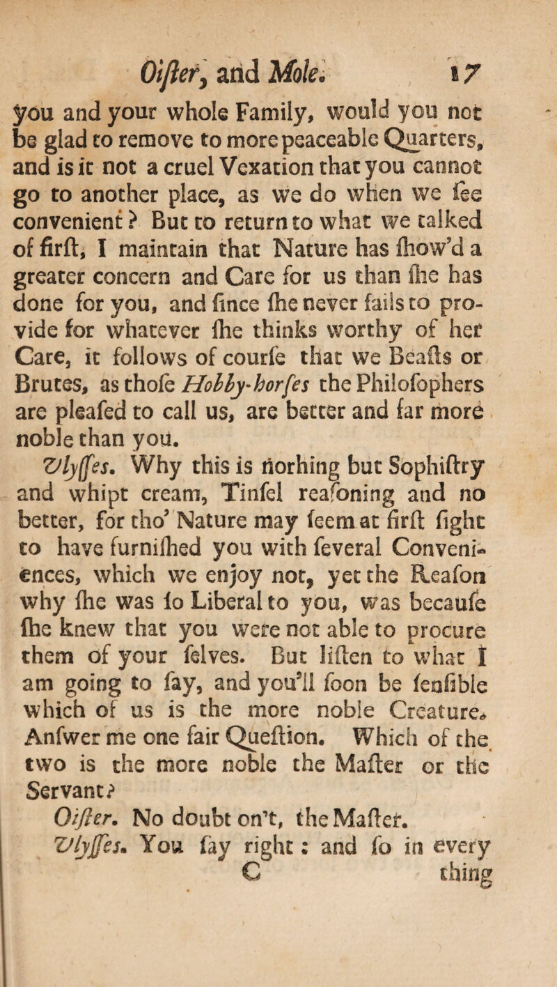 you and your whole Family, would you not be glad to remove to more peaceable Quarters, and is it not a cruel Vexation that you cannot go ro another place, as we do when we fee convenient ? But to return to what we talked of firft, I maintain that Nature has ftiow’d a greater concern and Care for us than die has done for you, andfince fhe never fails to pro¬ vide for whatever Ihe thinks worthy of her Care, it follows of courfe that we Beads or Brutes, asthok Hobhy-horfes the Philofophers are pleafed to call us, are better and far more noble than you. Vlyffes. Why this is tiorhing but Sophiftry and whipt cream, Tinfel reafoning and no better, for tho’ Nature may feemat firft fight to have furnilhed you with feveral Conveni¬ ences, which we enjoy not, yet the Reafon why fhe was fo Liberal to you, was becaufe die knew that you were not able to procure them of your felves. But liften to what I am going to fay, and you5il foon be feafible which of us is the more noble Creature* Anfwer me one fair Queftion. Which of the two is the more noble the Mafter or the Servant? Oifier. No doubt on’t, the Mafter. Vlyjfes. You fay right ; and fo in every C