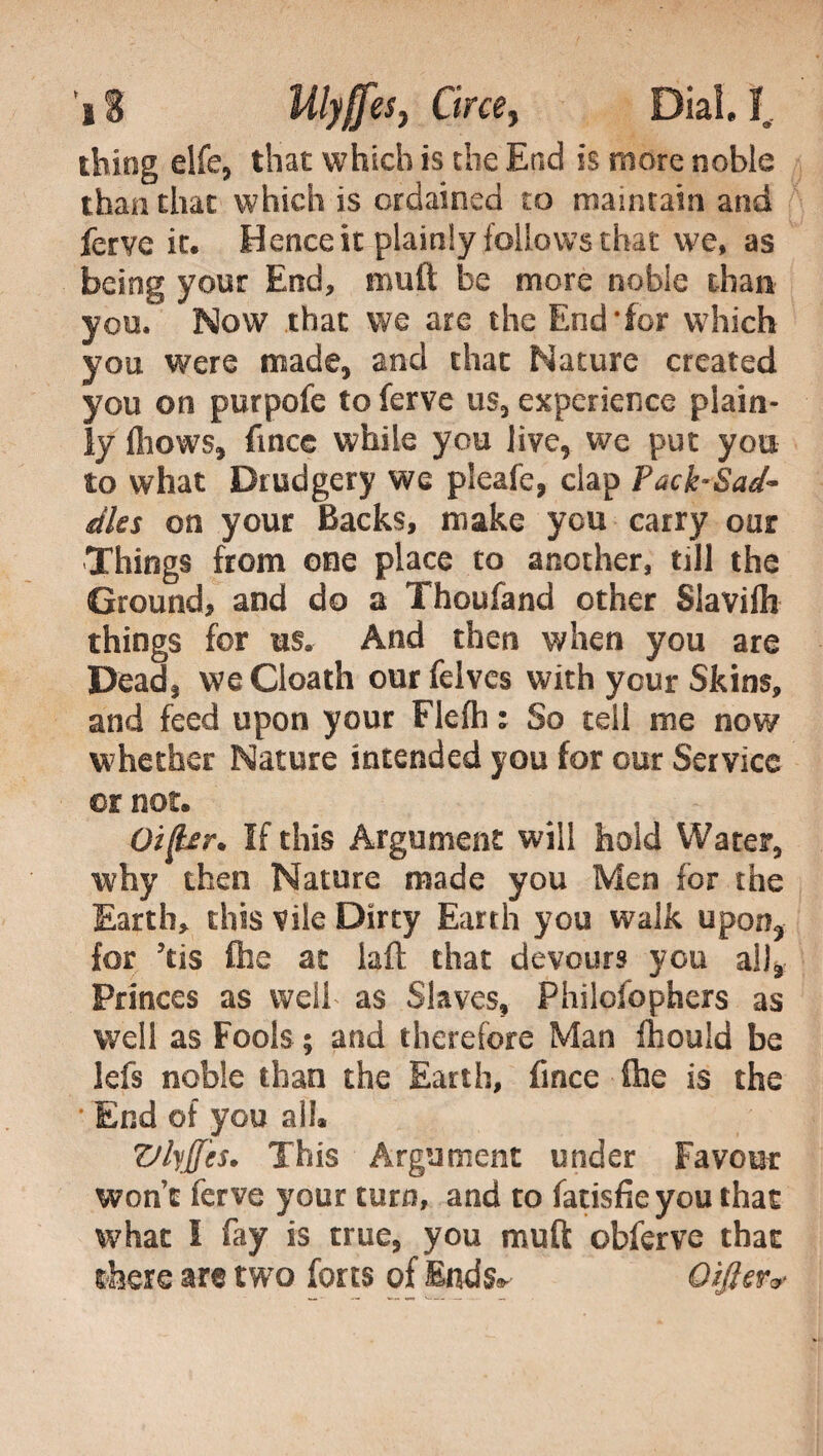 *i 8 Mlyffes, Circe, Dia!, I, thing elfe, that which is die End is more noble than that which is ordained to maintain and ferve it. Hence it plainly follows that we, as being your End, muft be more noble than you. Now that we are the End‘for which you were made, and that Nature created you on purpofe to ferve us, experience plain¬ ly fliows, fincG while you live, we put you to what Drudgery we pleafe, clap Pack-Sad- dies on your Backs, make you carry our Things from one place to another, till the Ground, and do a Thoufand other Slavifh things for us. And then when you are Dead, vveCloath ourfelves with your Skins, and feed upon your Flefh : So tell me now whether Nature intended you for our Service or not. Oi(ter. If this Argument will hold Water, why then Nature made you Men for the Earth, this vile Dirty Earth you walk upon* for 5tis flic at iaft that devours you all* Princes as well as Slaves, Philofophers as well as Fools ; and therefore Man fhouid be lefs noble than the Earth, fince file is the * End of you all* Vlyjfcs. This Argument under Favour won’t ferve your turn, and to fatisfieyou that what I fay is true, you muft obferve that there are two forts of End^ Differ*