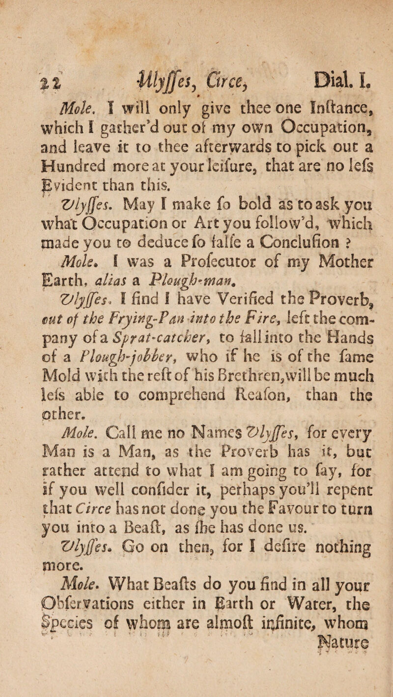 '%% Uiyjfes, Circe, Diali. * Mole, I will only give thee one Inftance, which I gather’d out oi my own Occupation, and leave it to thee afterwards to pick out a Hundred more at your leifure, that are nolefs Evident than this. Vlyffes. May I make fa bold as to ask you what Occupation or Art you follow'd, which made you to deduce fo (alfe a Conclufion ? Mole. I was a Profecutor of my Mother Earth, alias a Plough-man. ZJlyffes. I find I have Verified the Proverb, cut of the Frying-Pan into the Fire, left the com¬ pany of a Spyatmcatcher, to fall into the Hands of a Plough-jobber, who if he is of the fame Mold with the reft of his Brethren,will be much Ids able to comprehend Reafon, than the other. Mole, Cali me no Names Vlyjfes, for every Man is a Man, as the Proverb has it, but rather attend to what I am going to fay, for if you well confidar it, perhaps youll repent that Circe has not done you the Favour to turn you into a Bead, as fhe has done us. Vlyffes. Go on then, for I defire nothing more. Mole. What Beafts do you find in all your Ohferyations either in Earth 0r Water, the Species of whom are almoft infinite, whom fc- • / : • • iij ;• • • -, Nature