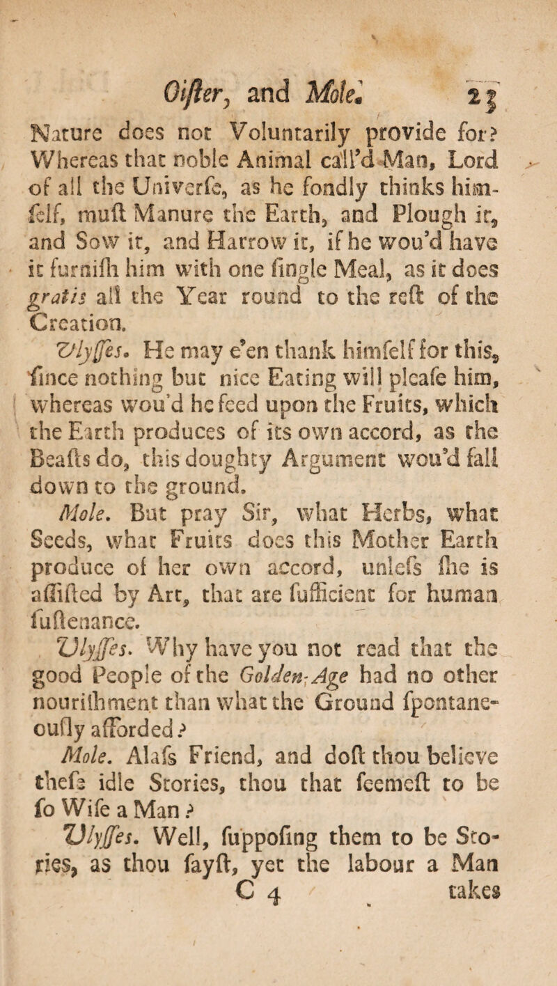 Nature does not Voluntarily provide for? Whereas that noble Animal call’d Mao, Lord of all the Univerfe, as he fondly thinks hisn- felf, muft Manure the Earth, and Plough ir5 and Sow it, and Harrow it, if he wou’cl have it furnifh him with one fingle Meal, as it does gratis ail the Year round to the reft of the Creation. Zflyffis. He may e’en thank hi nife If for thiss fince nothing but nice Eating will plcafe him, whereas wou d he feed upon the Fruits, which the Earth produces of its own accord, as the Beaftsdo, this doughty Argument wou’d fall down to the ground. Mole. But pray Sir, what Herbs, what Seeds, what Fruits does this Mother Earth produce of her own accord, unlefs fhe is afiifted by Art, that are fufficient for human fuftenance. Vlytfes. Why have you not read that the good People of the Golden- Age had no other nouriihment than what the Ground fpontane* oufly afforded? Mole. Alafs Friend, and doft thou believe thefa idle Stories, thou that feemeft to be fo Wife a Man ? Ulyjfes. Well, fuppofing them to be Sto¬ ries, as thou fayft, yet the labour a Man