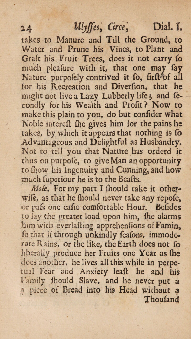 takes to Manure and Till the Ground, to Water and Prune his Vines, to Plant and Graft his Fruit Trees, does it not carry fo much pieafure with it, that one may fay Nature purpofely contrived it fo, firftfof all for his Recreation and Diverfion, that he might not live a Lazy Lubberly life 5 and fe- condly for his Wealth and Profit? Now to make this plain to you, do but confider what Nobie intereft file gives him for the pains he takes, by which it appears that nothing is fo Advantageous and Delightful as Husbandry. Not to tell you that Nature has orderd it thus onpurpofe, to give Man an opportunity co ihow his Ingenuity and Cunning, and how much fuperiour he is to the Beafts. Moie. For my part I fhould take it other- wife, as that he fhould never take any repofe, or pafe one eafie comfortable Hour. Befides co lay the greater load upon him, file alarms bini with everlafting apprehcnfions ofFamin, fo that if through unkindly feafons, immode¬ rate Rains, or the like, the Earth does not fo .liberally produce her Fruits one Year as (he does another, he lives all this while in perpe¬ tual Fear and Anxiety leali he and his Family fhould Slave, and he never put a a piece of Bread into his Head without a Thoufand * • >