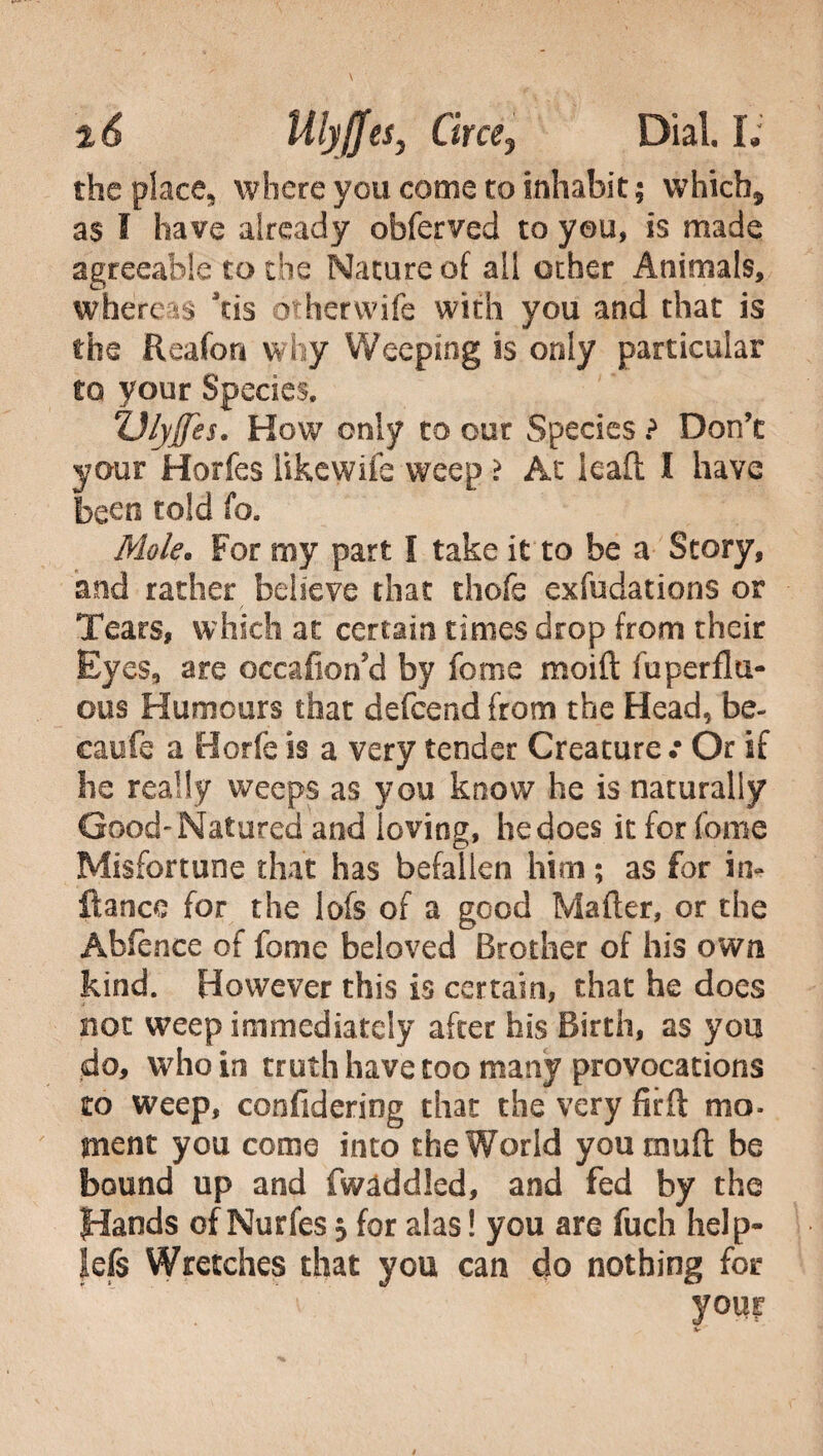 the place, where you come to inhabit ; which* as I have already obferved to you, is made agreeable to the Nature of ail other Animals, whereas Jtis otherwife with you and that is the fleafon why Weeping is only particular to your Species. ZJlyffes. How only to our Species ? Don’t your Horfes likewife weep > At lead I have been told fo. Mole. For my part I take it to be a Story, and rather believe that thofe exfudations or Tears, which at certain times drop from their Eyes, are occafion’d by fonie moift fu perilu- ous Humours that defcend from the Head, be- caufe a Borie is a very tender Creature .• Or if he really weeps as you know he is naturally Good-Natured and loving, he does it for feme Misfortune that has befallen him ; as for in- fiance for the lofs of a good Matter, or the Abie nee of fome beloved Brother of his own kind. However this is certain, that he does not weep immediately after his Birth, as you do, who in truth have too many provocations to weep, confideriog that the very fir ft mo¬ ment you come into the World you mutt be bound up and Twaddled, and fed by the Hands of Nurfes $ for alas ! you are fuch help- lefs Wretches that you can do nothing for your hr