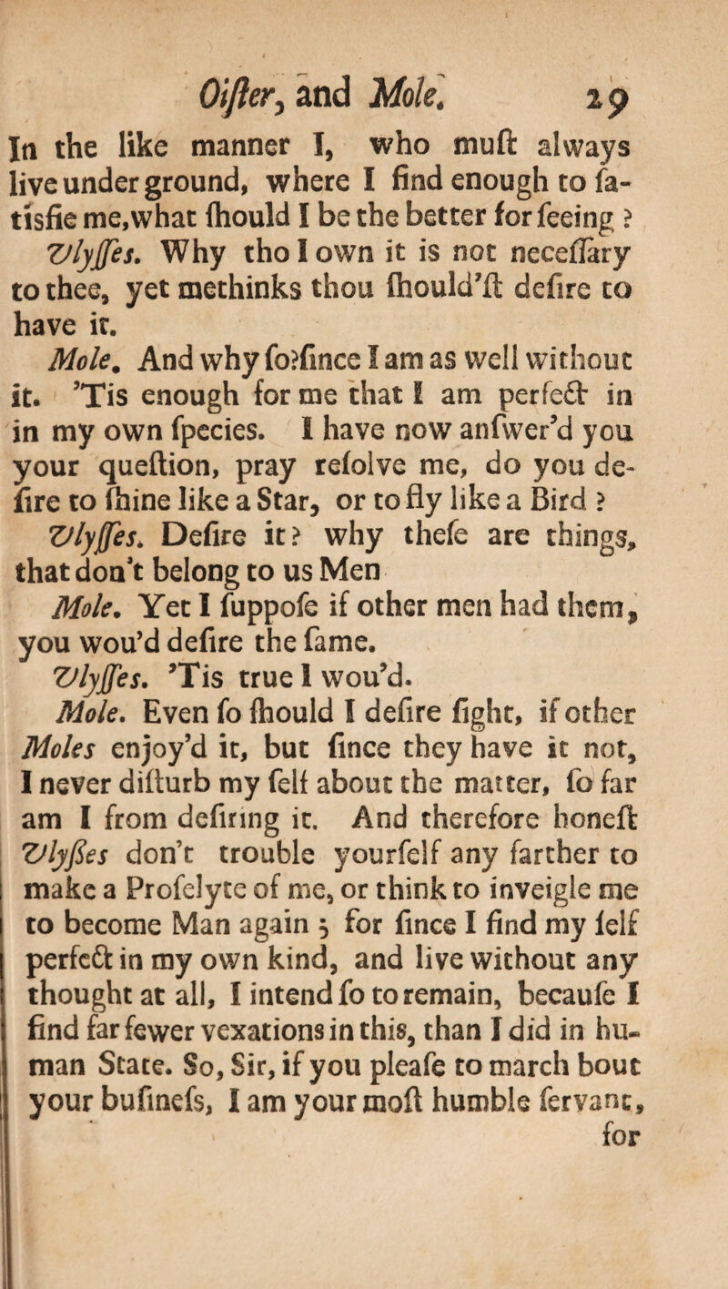 In the like manner I, who mu ft always live under ground, where I find enough to fa- tisfie me,what ftiould I be the better for feeing ? VlyJJes. Why tholown it is not necefiary to thee, yet methinks thou fhould’ft defire to have it. Mole. And why fo?fince I am as well without it. ’Tis enough for me that I am perfeft in in my own fpecies. I have now anfwer’d you your queftion, pray refolve me, do you de¬ lire to fhine like a Star, or to fly like a Bird ? Vlyffes* Defire it? why thefe are things, that don’t belong to us Men Mole. Yet I fuppofe if other men had them, you wou’d defire the fame. ZJlyffes. ’Tis true 1 wou’d. Mole, Even fo fhould I defire fight, if other Moles enjoy’d it, but linee they have it not, I never difturb my felf about the matter, fo far am I from defiring it. And therefore honeft Ztlyfies don’t trouble yourfelf any farther to make a Profelyce of me, or think to inveigle me to become Man again $ for fince I find my lel£ perfeft in my own kind, and live without any thought at all, I intend foto remain, becaufe I find far fewer vexations in this, than I did in hu¬ man State. So, Sir, if you pleafe to march bout your bufinefs, I am your moft humble fervane.