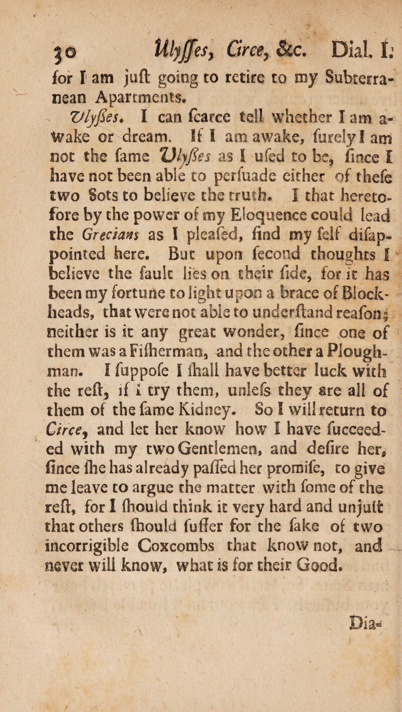 |o UlyJJes, Circe, &c. Dial I; for I am juft going to retire to my Subterra¬ nean Apartments. Vlyfies. I can fcarce tell whether I am a- tvake or dream. If I ana awake, furely I am not the fame Ulyfies as i ufed to be, fince I have not been abie to perfuade either of thefe two Sots to believe the truth. 1 that hereto¬ fore by the power of my Eloquence could lead the Grecians as I pleafed, find my felf difap- pointed here. But upon fecond thoughts i believe the fault lies on their fide, for it has been my fortune to light upon a brace of Block¬ heads, that were not abie to underftand reafon s neither is it any great wonder, fince one of them was a Fifbermao, and the other a Plough¬ man. I fuppofe 1 ihall have better luck with the reft, if i try them, unlefs they are all of them of the fame Kidney. So I will return to Circej and let her know how I have fucceed- ed with my two Gentlemen, and defire her, fince ftie has already paffed her promife, to give me leave to argue the matter with feme of the reft, for 1 fhould think it very hard and unjult that others fhould fufier for the fake of two incorrigible Coxcombs that know not, and never will know, what is for their Good. Dia*