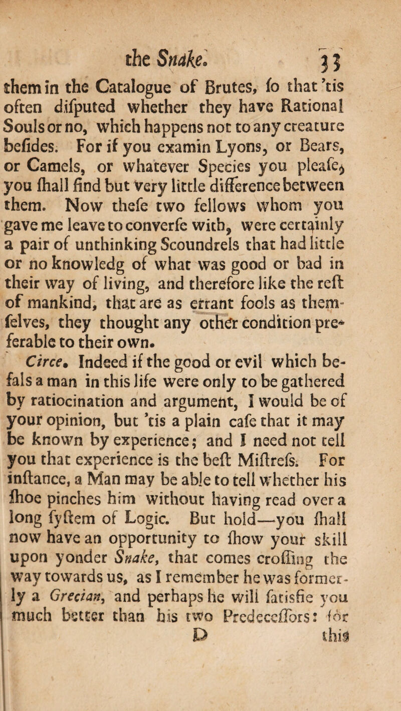 them in the Catalogue of Brutes, fc that ’tis often difputed whether they have Rational Souls or no, which happens not to any creature befides. For if you examin Lyons, or Bears, or Camels, or whatever Species you pleafe* you fhall find but very little difference between them. Now thefe two fellows whom you gave me leave to converfe with, were certainly a pair of unthinking Scoundrels that had little or no knowledg of what was good or had in their way of living, and therefore like the reft of mankind, that are as errant fools as them» felves, they thought any other condition pre¬ ferable to their own. Circe• Indeed if the good or evil which be- fals a man in this life were only to be gathered by ratiocination and argument, I would be of your opinion, but ’tis a plain cafe that it may be known by experience ; and ! need not cell you that experience is the beft Miftrefs; For inftance, a Man may be able to tell whether his fhoe pinches him without having read over a long fyftem of Logic. But hold—you fha!i now have an opportunity to fhow your skill upon yonder Snake, that comes eroding the way towards us, as I remember he was former¬ ly a Grecian, and perhaps he will fatisfie you much better than his two Prcdecefibrs: for