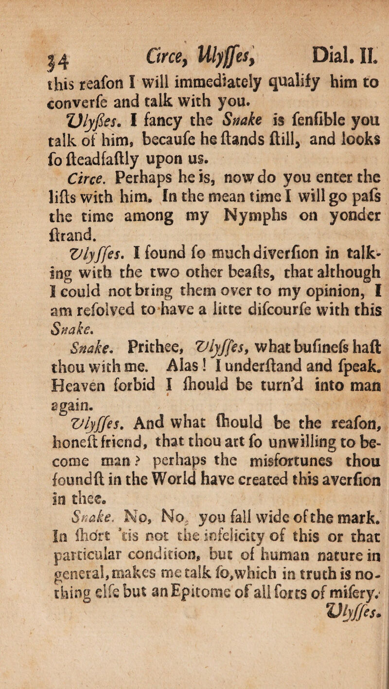 this reafon I will immediately qualify him to converfe and talk with you. Vlyfies. I fancy the Snake is fenfible you talk of him. becaufe he (lands (till, and looks fo fteadfaftly upon us. Circe. Perhaps he is, now do you enter the lifts with him. In the mean time I will go pals the time among my Nymphs on yonder ftrand. Vlyffes. I found fo much diverficn in talk¬ ing with the two other beads, that although 1 could not bring them over to my opinion, I am refolved to have a litte difcourfe with this Snake. Prithee, Vlyffes, what bufinefs haft thou with me. Alas ! I underfland and fpeak. Heaven forbid I fhould be turn’d into man 4 ' again. Vlyffes. And what fhould be the reafon, honeft friend, that thou art fo unwilling to be¬ come man > perhaps the misfortunes thou found ft in the World have created this averfion In thee* Snake, No, No you fall wide of the mark. In fhdrt ’tis not the infelicity of this or that particular condition, but of human nature in penerai, makes me talk fo,which in truth is no- thing elfe but an Epitome of all forts of mifery.' Vlyffes.