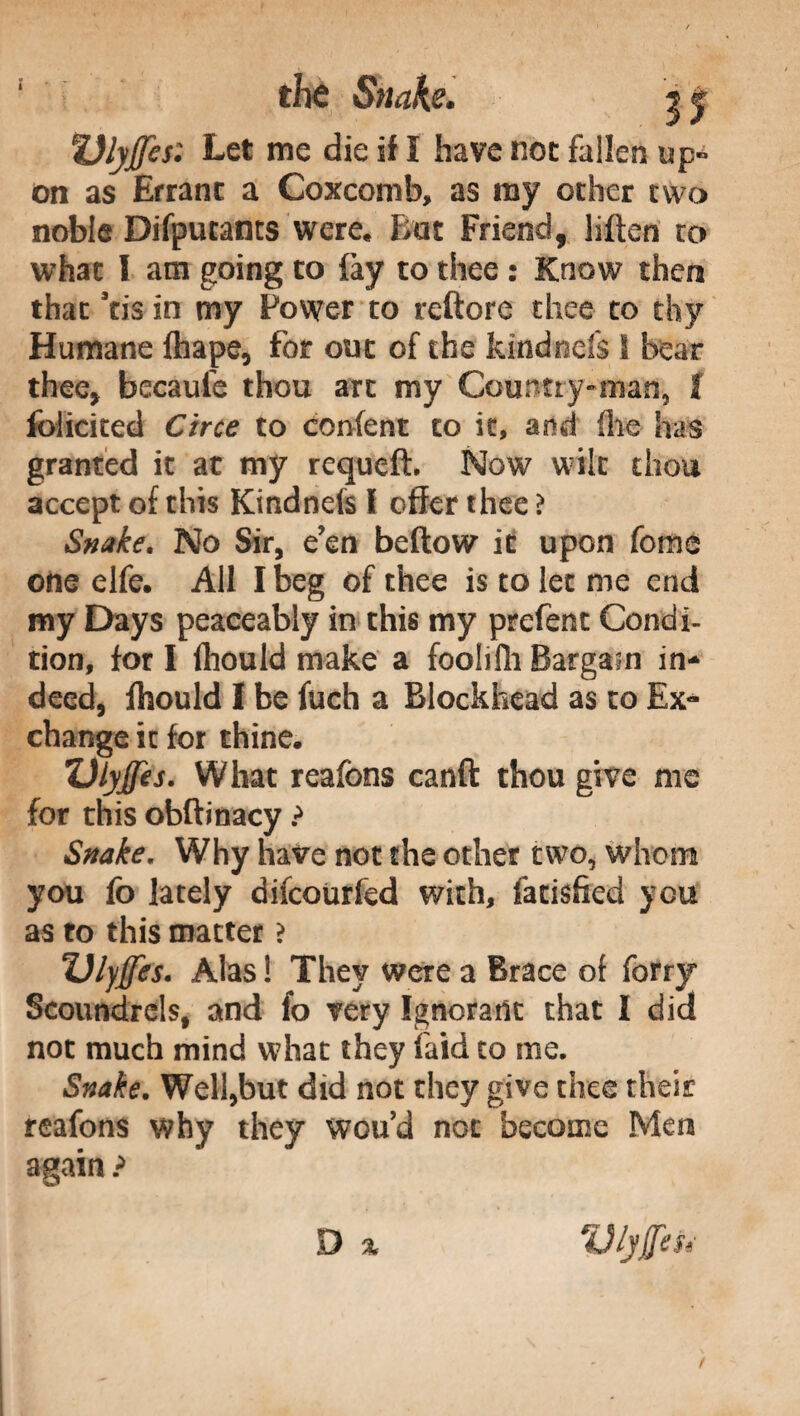 the Snah. jjf Vlyfes: Let me die if I have noe fallen up¬ on as Errant a Coxcomb, as ray ocher two noble Difpucancs were. But Friend, hffen co whac I am going to fay to thee : Know then that Stis in my Power to rettore thee to thy Humane fhape, for out of che kindnds 1 bear thee, becaule thou arc my Country»man, I foliated Circe to confent to it, and (lie has granted it at my requeft. Now wilt thou accept of this Kindnds f offer thee ì Snake. No Sir, e’en beftow it upon fonie one elfe. All I beg of thee is to lec me end my Days peaceably in this my prefenc Condi¬ tion, for I fhould make a foohfli Bargain in¬ deed, Ihould I be fuch a Blockhead as to Ex¬ change ic for thine. ulyjjes. What reafons canft thou give me for this obftinacy ? Snake, Why have not the other two, whom you fo lately difeourfed with, fatisffed you as to this matter ? Ulyjfes. Alas ! They were a Brace of forty Scoundrels, and fo very Ignorant that I did not much mind what they laid to me. Snake. Well,but did not they give thee their reafons why they wou’d not become Men again ? D %