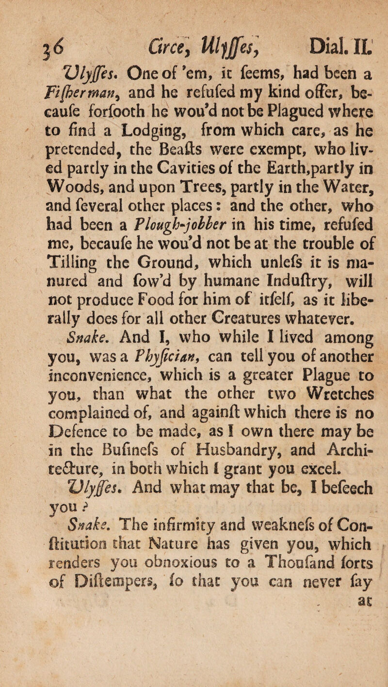 Dlyffes« One of 'em, ic feems, had been a Fi (her man> and he refufed my kind offer, be- eaufe forfooth he wou’d not be Plagued where to find a Lodging, from which care, as he pretended, the Beafts were exempt, who liv¬ ed partly in the Cavities of the Earth,partly in Woods, and upon Trees, partly in the Water, and feveral other places : and the other, who had been a Plough~jolher in his time, refufed me, becaufe he wou'd not be at the trouble of Tilling the Ground, which unlefs it is ma¬ nured and (ow’d by humane Induftry, will not produce Food for him of itfelf, as it libe¬ rally does for all other Creatures whatever. Snake. And I, who while I lived among you, was a Fhyjician, can tell you of another inconvenience, which is a greater Plague to you, than what the other two Wretches complained of, and againfl: which there is no Defence to be made, as I own there may be in the Bufinefs of Husbandry, and Archi¬ tecture, in both which £ grant you excel. Ulyjfes. And what may that be, I befeech you ? Snake. The infirmity and weaknefs of Con- ftiturion that Nature has given you, which renders you obnoxious to a Thoufand forts of Diftempers, fo that you can never fay