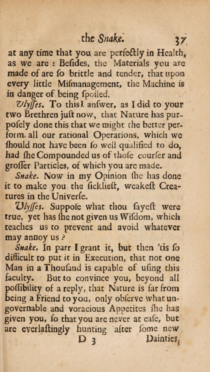 at any time that you are perfe&Iy in Health, as we are : Befides, the Materials you are made of are fo brittle and tender, that upon every little Mifmanagement, the Machine is in danger of being fpoiled. Vlyffes. To this* anfwer, as I did to your two Brethren juft now, chat Nature has pur- pofely done this that we might die better per¬ form, all our rational Operations, which we fhould not have been fo well qualified to do, had file Compounded us of thofe courfer and groffer Particles, of which you are made. Snake. Now in my Opinion (lie has done it to make you the ficklieft, weakeft Crea¬ tures in the Univerfe, 7Jl\j[fes. Suppofe what thou fayeft were true, yet has (he not given us Wifdom, which teaches us to prevent and avoid whatever may annoy us ? Snake, In parr I grant it, but then kis fo difficult to put it in Execution, that not one Man in a Thoufand is capable of ufing this faculty. But to convince you, beyond all portability of a reply, that Nature is far from being a Friend to you, only obferve what un¬ governable and voracious Appetites file has given you, fo that you are never at eafe, but are everlaftingly hunting after fome new D 3 Daintier