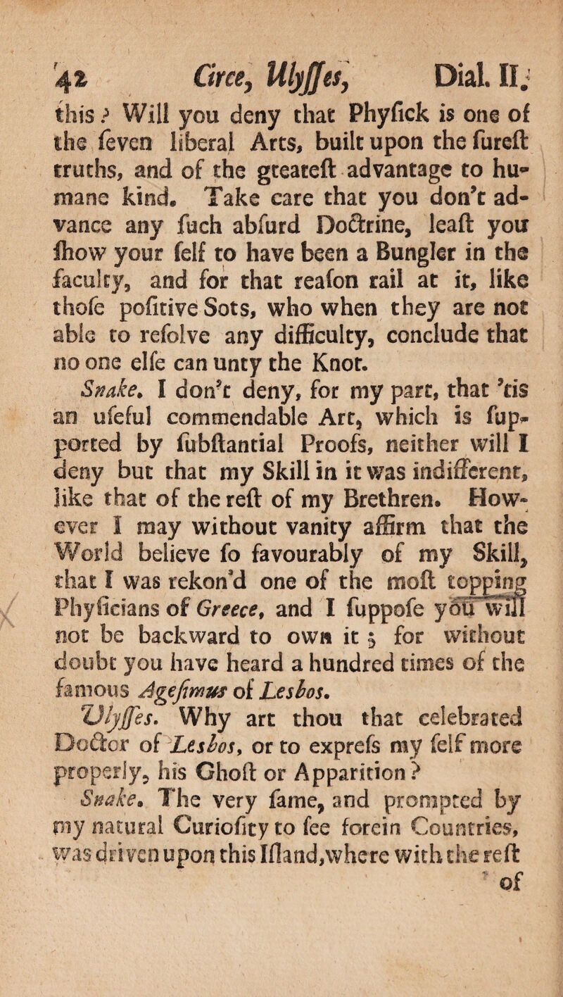 this ? Will you deny that Phyfick is one of the feven liberal Arts, built upon the fureft truths, and of the gteateft advantage to hu- mane kind. Take care that you don't ad¬ vance any fuch abfurd Dottrine, lead you fliow your felf to have been a Bungler in the faculty, and for that reafon rail at it, like thofe politi ve Sots, who when they are not able to refolve any difficulty, conclude that no one elfe can unty the Knot. Snake. I don?t deny, for my part, that ’cis an ufeful commendable Art, which is fup- ported by fubftantial Proofs, neither will I deny but that my Skill in it was indifferent, like that of the reft of my Brethren. How» ever I may without vanity affirm that the World believe fo favourably of my Skill, that I was rekoffd one of the moft topping Phyficians of Greece, and I fuppofe you will not be backward to own it 5 for without doubt you have heard a hundred times of the famous Agefimus of Lesbos. UlyJJes. Why art thou that celebrated Do&or of Lesbos, or to exprefs my felf more properly, his Ghoft or Apparition ? Snake. The very fame, and prompted by my natural Curiofityto fee forein Countries, was driven upon this Ifland,where with the reft ' of