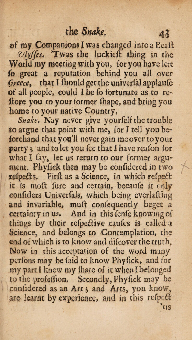 of my Companions I was changed into a EeaA VljJfes. ’Twas the luckieft thing in the World my meeting with you, for you have left fe great a reputation behind you all over Greece, that I ftiould get the univerfal applaufe of all people, could I be fo fortunate as to re- flore you to your former fhape, and bring you home to your native Country, Snake. Nay never give yourfelf the trouble to argue that point with me, for I tell you be¬ forehand that you’ll never gain me over to your party * and to let you fee that I have reafon for what I fay, let us return to our former argu¬ ment. Phyfick then may be confidered in two refpefts. Firft as a Science, in which refpeft it is moft fure and certain, becaufe it only confiders Univerfals, which being evcrlafiing and invariable, mufl confequendy beget a certainty in us. And in this fenfe knowing of things by their refpe&ive caufes is called a Science, and belongs to Contemplation, the end of which is to know and difeover the truth, Nov/ in this acceptation of the word many perfons may be faid to know Phyfick, and for my part I knew my (hare of it when I belonged to the profeffion. Secondly, Phyfick may be confidered as an Art, and Arts, you know, are learnt by experience, and in this refpeft