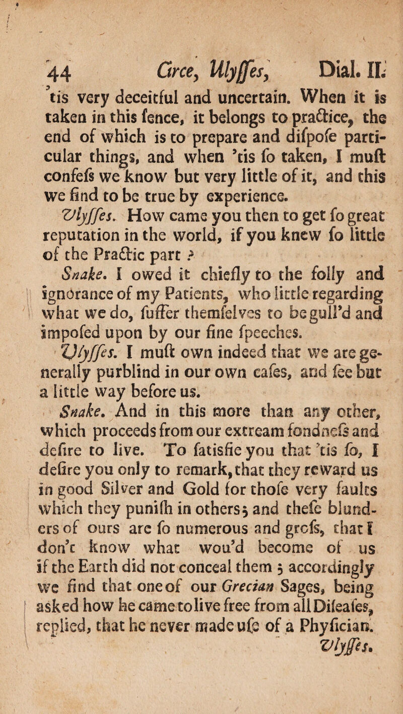 tis very deceitful and uncertain. When it is taken in this fence, it belongs to pra&ice, the end of which is to prepare and difpofe parti¬ cular things, and when Yis fo taken, I muft confefs we know but very little of it, and this we find to be true by experience. Vlyffes. How came you then to get fo great reputation in the world, if you knew fo little of the Pradtic part ? Snake, i owed it chiefly to the folly and ignorance of my Patients, who little regarding what we do, fufFer themfeives to beguil'd and impofed upon by our fine fpeeches. ZJ/yffes. I muft own indeed that we are ge¬ nerally purblind in our own cafes, and fee but a little way before us. Snake. And in this more than any ocher, which proceeds from our excream fondneis and defire to live. To fatisfie you that tis fo, I defire you only to remark,that they reward us in good Silver and Gold for thofe very faults which they punilh in others^ and thefe blund¬ ers of ours are fo numerous and grefs, chat f don't know what wou’d become of us if the Earth did not conceal them 5 accordingly we find that one of out Grecian Sages, being asked how he came to live free from allDileaies, replied, that he never madeufe of a Phyfician. Vljffis*