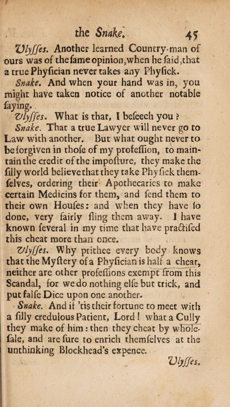 Vlyffes. Another learned Country man of ours was of the fame opinion*when he faidsthat a true Phyfician never takes any Fhyfick. Snake. And when your hand was iny you might have taken notice of another notable faying,. Vlyffes. What is that, I befeech you > Snake. That a true Lawyer will never go to Law with another. But what ought never to be forgiven in thofe of my profeffion, to main¬ tain the credit of the impofture, they make the filly world believe that they take Phyfick them* felves, ordering their* Apothecaries to make certain Medicins for them, and fend them to their own Houfes: and when they have (o done, very fairly fling them away. I have known feveral in my time that have praftifed this cheat more than once. Vlyffes. Why prithee every body knows that the Myftery of a Phyfician is half a cheat, neither are other profeffions exempt from this Scandal, for we do nothing elfe but trick, and put falfe Dice upon one another. Snake. And it ’tis their fortune to meet with a filly credulous Patient, Lord ! what a Cully they make of him : then they cheat by whole* fale, and are fure to enrich themfelves at the unthinking Blockhead s expence. I ■ „ Vlyffes.