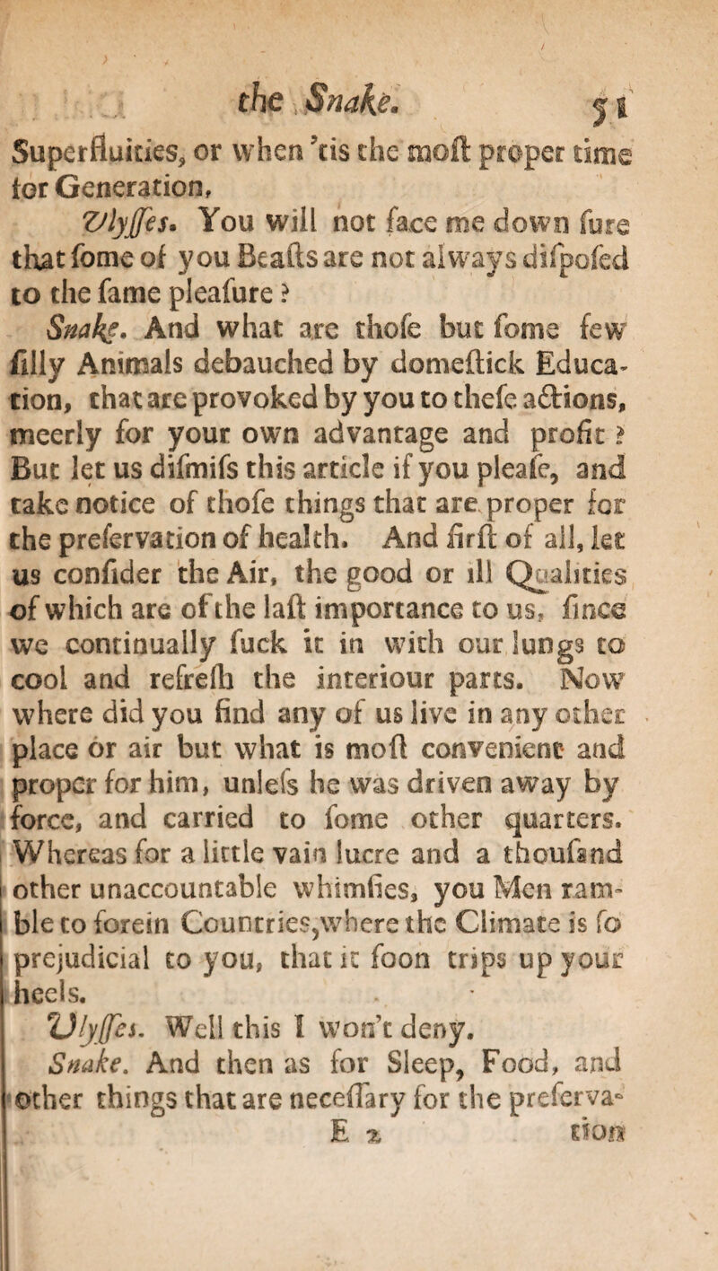 Superfluities,, or when ?tis the moll proper time tor Generation, Vlyffes* You will not face me down fore that fome of you Beads are not always difpofed to the fame pleafure ? Snakg. And what arc thofe but fonie few filly Animals debauched by domeftick Educa- tion, that are provoked by you to thefe aftions, tneerly for your own advantage and profit i But let us difmifs this article if you pleafe, and take notice of thofe things that are proper for the prefervation of health. And firft of all, let us confider the Air, the good or ill Qualities of which are of the laft importance to us, fmco we continually fuck it in with our Sungs to cool and refrefh the interiour parts. Now where did you find any of us live in any other place or air but what is mod convenient and proper for him, unlefs he was driven away by force, and carried to fome other quarters. Whereas for a little vain lucre and a thoufand other unaccountable whimfies, you Men ram» ble to forein Countrie$5where the Climate is fo prejudicial to you, that it foon trips up your heels. TJlyffes. Well this I won’t deny. Snake. And then as for Sleep, Food, and other things that are necefiary for the preferva- E % tion