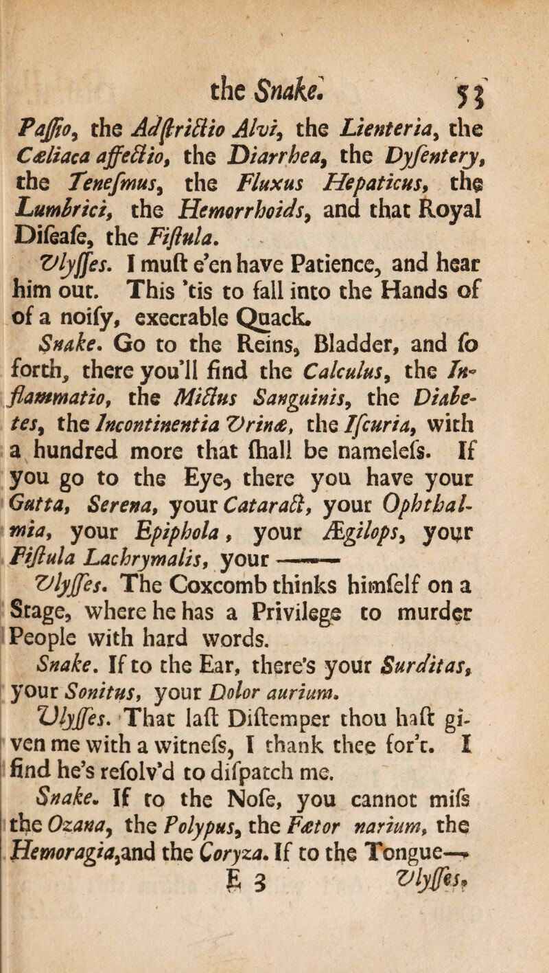 Paftio, the Aderitilo Alvi, the Lienteria, the Celiaca affetto, the Diarrhea, the Dyfentery, the Tenefmus, the Fluxus Hepaticus, the Lumbrici, the Hemorrhoids, and that Royal Difeafe, the Fiftula. Vlyffes. I muft e’en have Patience, and heat him out. This ’tis to fall into the Hands of of a noify, execrable Quack. Snake. Go to the Reins, Bladder, and fo forth, there you’ll find the Calculus, the In- flammatio, the MiUus Sanguinis, the Diabe¬ tes, the Incontinentia Drine, the Ifcuria, with a hundred more that (hall be namelels. If you go to the Eye, there you have your Gatta, Serena, your Cataratti, your Ophthal¬ mia, your Epiphola, your JEgilops, your Fiftula Lachrymalis, your ——— Vlyjjes. The Coxcomb thinks himfelf on a Stage, where he has a Privilege to murder People with hard words. Snake. If to the Ear, there’s your Surditas, your Sonitus, your Dolor aurium. UlyJJes. That laft Diftemper thou haft gi¬ ven me with a witnefs, I thank thee for’t. I find he’s refolv’d to difpatch me. Snake. If ro the Nofe, you cannot mifs the Ozana, the Polypus, the Fetor narium, the Hemoragia,and the Coryza. If to the Tongue—.