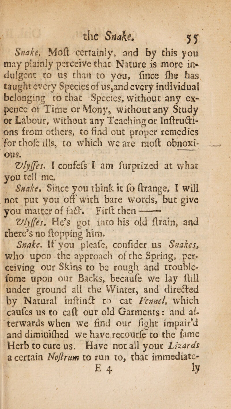 Snake. Moft certainly, and by this you may plainly perceive that Nature is more in* dulgent to us than to you, fince Ihs has taught every Species of us5and every individual belonging to that Species, without any ex¬ pence of Time or Mony, without any Study or Labour, without any Teaching or Inftrufti- ons from others, to find out proper remedies for thofe ills, to which we are moft obnoxi¬ ous. Vlyjjes. I confefs f am ftirprized at what you tell me. Snake. Since you think it fo (frange, I will not put you off with bare words, but give you matter of fa£h Firft then —-— Vlyjjes. He’s got into his old {train, and there’s no flopping him. Snake. If you pleafe, confider us Snakes, who upon the approach of the Spring, per¬ ceiving our Skins to be rough and trouble- tome upon our Backs, becaufe we lay ftill under ground all the Winter, and direfted by Natural inftinft to cat Fennel, which caufes us to caft our old Garments: and af¬ terwards when we find our fight impair’d and diminifhed we have recourfe to the fame Herb to cure us. Have not all your Lizards a certain Nojirum to run to, that immediate- ' E 4 ly