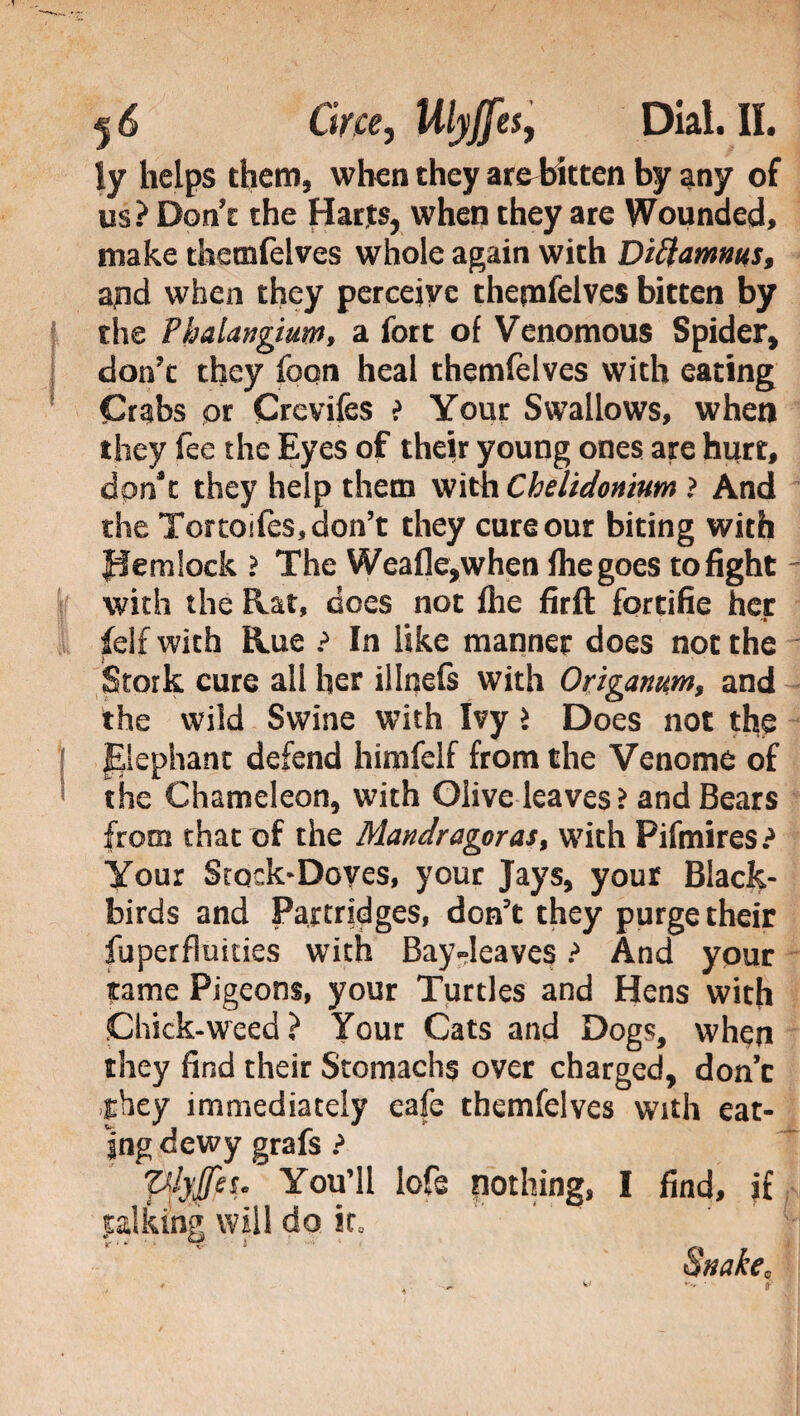 ly helps them, when they areEkten by any of us? Don't the Harts, when they are Wounded, make themfelves whole again with Diftamws, ajnd when they perceive themfelves bitten by f the Phalangium, a fort of Venomous Spider, don’t they foqn heal themfelves with eating Crabs or Crevifes > Your Swallows, when they fee the Eyes of their young ones are hurt, dorft they help them with Chelidonium ? And the Tortoifes, don’t they cure our biting with fiemlock ? The Weafle,when fhe goes to fight - with the Rat, does not flie firft fortifie her felf with Rue ? In like manner does not the Stork cure all her illnefs with Origanum, and the wild Swine with Ivy > Does not the j Elephant defend himfelf from the Venome of the Chameleon, with Olive leaves .> and Bears from that of the Mandragoras, with Fifmires? Your Stock-Doves, your Jays, your Black¬ birds and Partridges, don’t they purge their fuperfluiues with BayJeaves ? And your tame Pigeons, your Turtles and Hens with Chick-weed? Your Cats and Dogs, when they find their Stomachs over charged, don’t ^hey immediately cafe themfelves with eat¬ ing dewy grafs ? plyfeu You’ll lofs nothing, I find, if talking will do ic, r ‘ ' Snake,