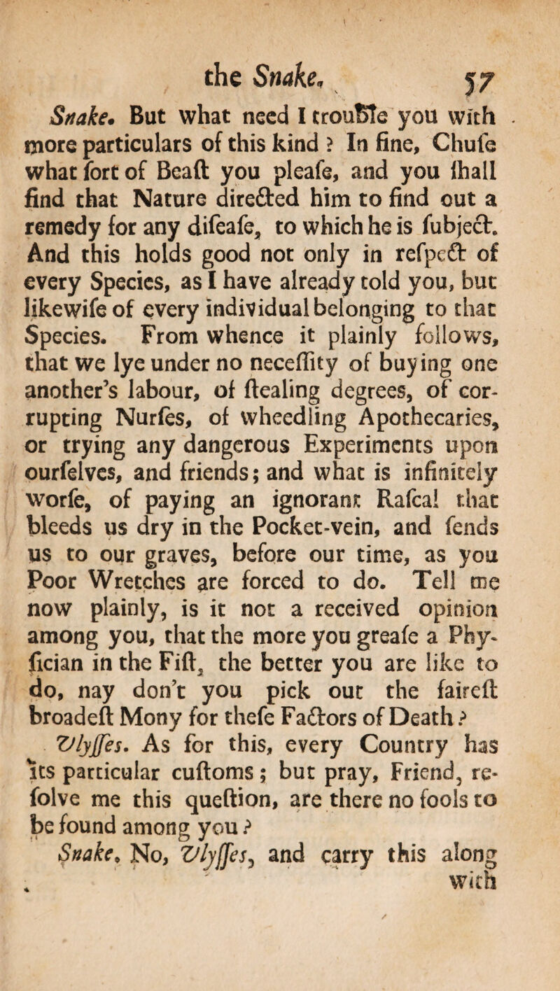 Snake. But what need I trouble you with . more particulars of this kind ? In fine, Chufe what fort of Bead you pleafe, and you fhall find that Nature dire&ed him to find out a remedy for any difeafe, to which he is fubjech And this holds good not only in rcfpctt of every Species, as I have already told you, but likewifeof every individual belonging to that Species. From whence it plainly follows, that we lye under no necefiity of buying one another’s labour, of dealing degrees, of cor¬ rupting Nurfes, of wheedling Apothecaries, or trying any dangerous Experiments upon ourfelves, and friends; and what is infinitely worfe, of paying an ignorant Rafca! that bleeds us dry in the Pocket-vein, and fends us to our graves, before our time, as you Poor Wretches are forced to do. Tell me now plainly, is it not a received opinion among you, that the more you greafe a Phy¬ sician in the Fid, the better you are like to do, nay don’t you pick out the faired broaded Mony for thefe Faftors of Death? Vlyjjes. As for this, every Country has its particular cudoms ; but pray, Friend, re- folve me this quedion, are there no fools to be found among you ? Snake♦ No, Z/lyffes, and carry this along with