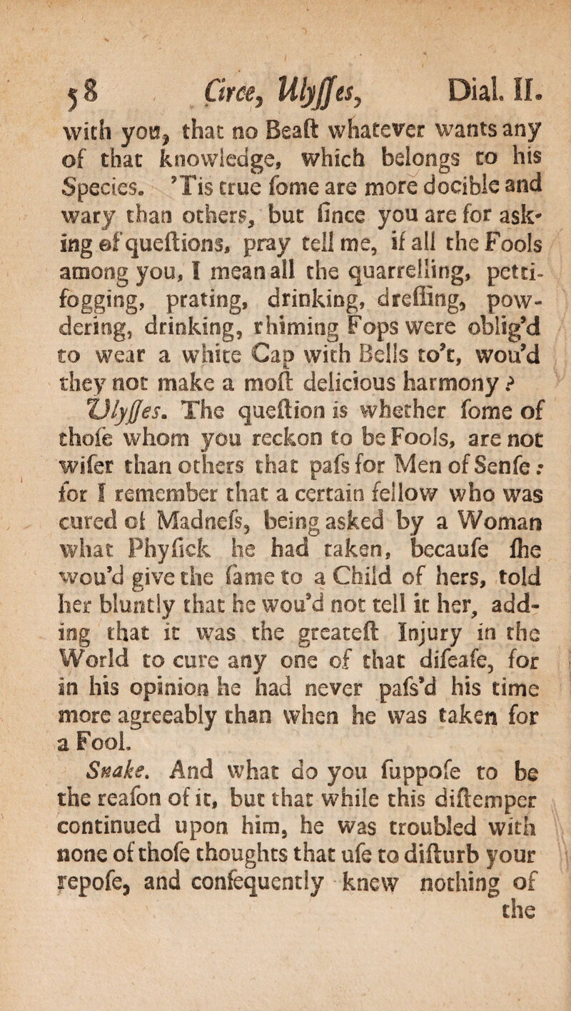 with you* that 00 Beaft whatever wants any of that knowledge, which belongs to his Species» Tis true fome are more docible and wary than others, but lìnee you are for ask* ing ef queftions, pray tell me, if all the Fools among you, I mean all the quarrelling, petti- fogging, prating, drinking, drafting, pow¬ dering, drinking, rhiming Fops were oblig’d to wear a white Cap with Bells to’c, wou’d they not make a moft delicious harmony ? ZJlyffes. The queftion is whether fome of thole whom you reckon to be Fools, are not wifer than others that pafsfor MenofSenfe: for I remember that a certain fellow who was cured of Madnefs, being asked by a Woman what Phyfick he had taken, becaufe Ihe wou’d give the fame to a Child of hers, told her bluntly that he wou’d not tell it her, add¬ ing that it was the gteateft injury in the World to cure any one of that difeafe, for in his opinion he had never pafs’d his time more agreeably than when he was taken for a Fool, Snake. And what do you fuppofe to be the reafon of it, but that while this diftempcr continued upon him, he was troubled with none of thofe thoughts that ufe to difturb your repofe, and confequently knew nothing of