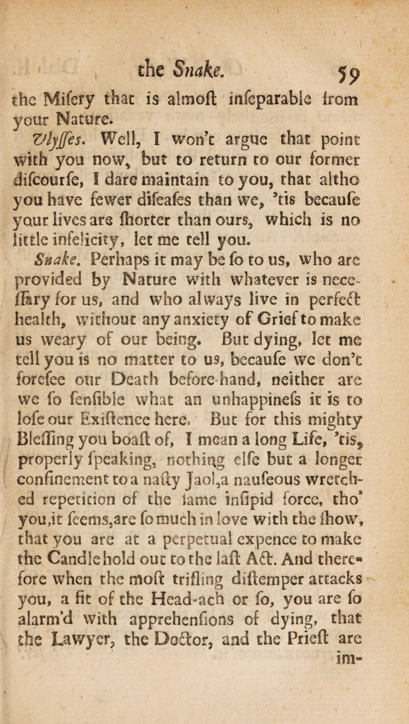 the Mifery that is almoft infeparabie from your Nature. VlyJJes. Well, I won’t argue that point with you now, but to return to our former difcourfe, I dare maintain to you, that altho you have fewer difeafes than we, ’tis becaufe your lives are lliorter than ours, which is no little infelicity, let me tell you. Snake. Perhaps it may be fo to us, who are provided by Nature with whatever is nece- jfiryforus, and who always live in perfect health, without any anxiety of Grief to make us weary of our being. But dying, let me tell you is no matter to us, becaufe we don't forefee our Death before hand, neither are we fo fenfible what an unhappinefs it is to lofeour Exigence here* But for this mighty Bieffing you boaft of, I mean a long Life, ’tis^ properly fpeaking, nothing elfe but a longer confinement to a natty jaol,a naufeous wretch- ed repetition of the lame infipid force, tho9 you,it feems,are fomuch in love with the (how, that you are at a perpetual expence to make the Candle hold out to the laft A£t. And there*» fore when the moft trifling diftemper attacks you, a fit of the Head-ach or fo, you are fo alarm’d with apprehenfions of dying, that the Lawyer, the Doftor, and the Prieft are ■im-