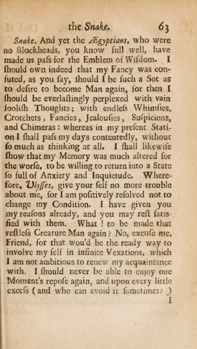 / Snake. And yet the ÀEgyptians, who were no Blockheads, you know full well, have made us pafs for the Emblem of Wifdom. I fhould own indeed that my Fancy was con¬ futed, as you fay, fhould I be fuch a Sot as to defire to become Man again, for then I fhould be everlaftingly perplexed with vain foolifh Thoughts; with cndlefs Whimlies, Crotchets, Fancies, Jealoufies, Sufpicions9 and Chimeras : whereas in my prefenc Stati¬ on I fliall pafs my days contentedly, without fo much as thinking at ali. I fhall likewife (how that my Memory was much altered for the worfe, to be willing to return into a State fo full of Anxiety and Inquietude. Where¬ fore, Vlyffes, give your felf no more trouble about me, for I am pofitively refolved not to change my Condition. I have given you my reafons already, and you may reft fatis- fled with them. What ! to be made that reftiefs Creature Man again > No, excufe me. Friend, for that wou’d be the ready way to involve my felf in infinite Vexations, which 1 am not ambitious to renew my acquaintance with. I fhould never be able to enjoy one Moments repofe again, and upon every little cxcefs (and who can avoid it fbrnetimes? )