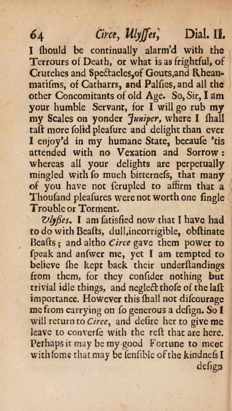 I fhould be continually alarm’d with the Terrours of Death, or what is as frightful, of Crutches and 8peftacles,of Gouts,and Rheau- matifms, of Catharrs, and Palfies, and all the other Concomitants of old Age. So, Sir, I am your humble Servant, for I will go rub my my Scales on yonder juniper, where I fhall taft more folid pleafure and delight than ever I enjoy’d in my humane State, becaufe *tis attended with no Vexation and Sorrow : whereas all your delights are perpetually mingled with fo much bitternefs, that many of you have not fcrupled to affirm that a Thoufand pleafures were not worth one (ingle Trouble or Torment. Vlyfies. I am fatisfied now that I have had to do with Beads, dull,incorrigible, obftinate Beads ; and akho Circe gave them power to fpeak and anfwer me, yet I am tempted to believe fhe kept back their underftandings from them, for they confider nothing but trivial idle things, and negleft thofe of the lad importance. However this fhall not difeourage me from carrying on fo generous a defign. So I will return to Circe, and defire her to give me leave to converfe with the reft that are here. Perhaps it may be my good Fortune to meet with feme that may be fenfible of the kindnefs I • ' » defign