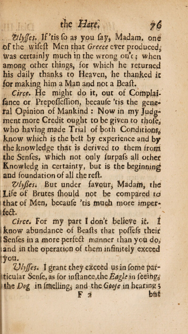 the Bàféì fé ttlyjfes. iPtisfo as you fay, Madam, one of the wifeft Men that Greece ever produced^ was certainly much in the wrong one ; when among other things, for which he returned his daily thanks to Heaven, he thanked it for making him a Man and not a Beall:. Circe. He might do it, out of Complai- fance or Prepofieflion, becaufe ’tis the gene* irai Opinion of Mankind : Now in my Judg¬ ment more Credit ought to be given to rhofefl Who having made Trial of both Conditions^ know which is the belt by experience and by the knowledge that is derived to them front the Senfes, Which not only furpafs all other Knowledg in certainty, but is the beginning and foundation of all the reft. Vlyfieu But under favour* Madanri, the Life of Brutes Ihould not be compared to that of Men, becaufe ’tis much more imper* feet. Circe. For my part ! don’t believe it. I ! know abundance of Beafts that poffefs their i Senfes in a more perfect manner than you do* and in the operation of them infinitely exceed tyou. 7, Ulyjfes. 1 grant they exceed us in feme par- ticular Senfe.as for inftance,theiS4gi<?M feeing^ i ihz Dog inf&teliing* and the Gùoje in hearing 5 F 3 b m