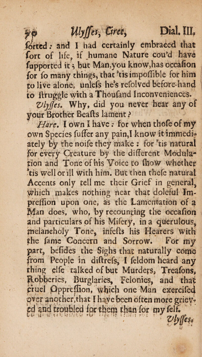 jferted : and I had certainly embraced that fore of life, if Jiumane Nature cou’d have fupported it but Man,you know,has occafion for fomany things, that'tisimpoflible for him ft live alone, unlefs he?s refolved before hand to ftruggle with a Thoufand Inconveniences. VlyJJes, Why, did you never hear any of your Brother Beafts lament ? Hare. I own I have ; for when thofe of my own Species fuffer any pain,I know it inimedif ately by the noife they make s for ?tis natural for every Creature by the different Modula¬ tion and Tone of his Voice to (how whether 9tis well or ill with him. But then thefe natural Accents only tell me their Grief in general, Which makes nothing near that doleful lm- preffion upon one, as the Lamentation of a Rian does, who, by recounting the occafion and particulars of his Mifery, in a querulous, melancholy Tone9 infeffo his Hearers with the fame Concern and Sorrow. For my part, befides the Sighs that naturally come from People in diftrefs, I feldom heard any thing elfe talked of but Murders Treafons, Robberies, Burglaries, Felonies, and that frpel pppreffiion, which one Man exercifed over another',that I have been often more griev¬ ed troubled for them than for my felf. ti-* r\j: Uff' i} i inhi r-.’i r J «.i